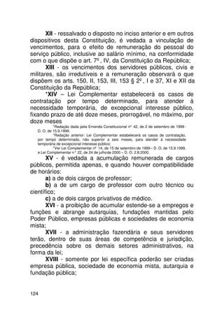 XII - ressalvado o disposto no inciso anterior e em outros
dispositivos desta Constituição, é vedada a vinculação de
vencimentos, para o efeito de remuneração do pessoal do
serviço público, inclusive ao salário mínimo, na conformidade
com o que dispõe o art. 7º, IV, da Constituição da República;
       XIII - os vencimentos dos servidores públicos, civis e
militares, são irredutíveis e a remuneração observará o que
dispõem os arts. 150, II, 153, III, 153 § 2º, I e 37, XI e XII da
Constituição da República;
       *XIV – Lei Complementar estabelecerá os casos de
contratação por tempo determinado, para atender à
necessidade temporária, de excepcional interesse público,
fixando prazo de até doze meses, prorrogável, no máximo, por
doze meses
           *Redação dada pela Emenda Constitucional nº 42, de 2 de setembro de 1999 -
  D. O. de 15.9.1999.
           *Redação anterior: Lei Complementar estabelecerá os casos de contratação,
  por tempo determinado, não superior a seis meses, para atender à necessidade
  temporária de excepcional interesse público;
           *Ver Lei Complementar nº 14, de 15 de setembro de 1999 – D. O. de 15.9.1999,
  e Lei Complementar n° 22, de 24 de julho de 2000 – D. O. 2.8.2000.
       XV - é vedada a acumulação remunerada de cargos
públicos, permitida apenas, e quando houver compatibilidade
de horários:
       a) a de dois cargos de professor;
       b) a de um cargo de professor com outro técnico ou
científico;
       c) a de dois cargos privativos de médico.
       XVI - a proibição de acumular estende-se a empregos e
funções e abrange autarquias, fundações mantidas pelo
Poder Público, empresas públicas e sociedades de economia
mista;
       XVII - a administração fazendária e seus servidores
terão, dentro de suas áreas de competência e jurisdição,
precedência sobre os demais setores administrativos, na
forma da lei;
       XVIII - somente por lei específica poderão ser criadas
empresa pública, sociedade de economia mista, autarquia e
fundação pública;


124
 