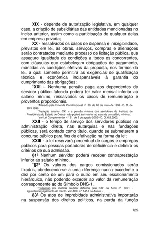 XIX - depende de autorização legislativa, em qualquer
caso, a criação de subsidiárias das entidades mencionadas no
inciso anterior, assim como a participação de qualquer delas
em empresa privada;
      XX - ressalvados os casos de dispensa e inexigibilidade,
previstos em lei, as obras, serviços, compras e alienações
serão contratados mediante processo de licitação pública, que
assegure igualdade de condições a todos os concorrentes,
com cláusulas que estabeleçam obrigações de pagamento,
mantidas as condições efetivas da proposta, nos termos da
lei, a qual somente permitirá as exigências de qualificação
técnica e econômica indispensáveis à garantia do
cumprimento das obrigações;
      *XXI – Nenhuma pensão paga aos dependentes de
servidor público falecido poderá ter valor mensal inferior ao
salário mínimo, ressalvados os casos de remuneração e
proventos proporcionais.
          *Alterado pela Emenda Constitucional nº 39, de 05 de maio de 1999 - D. O. de
  10.5.1999.
          *Redação anterior: XXI – a pensão mínima dos servidores do Instituto de
  Previdência do Estado do Ceará - não poderá ser inferior ao valor de um salário mínimo;
          *Ver Lei Complementar n° 31, de 5 de agosto 2002 – D. O. 6.8.2002.
       XXII - o tempo de serviço dos servidores públicos na
administração direta, nas autarquias e nas fundações
públicas, será contado como título, quando se submeterem a
concurso público para fins de efetivação na forma da lei;
       XXIII - a lei reservará percentual de cargos e empregos
públicos para pessoas portadoras de deficiência e definirá os
critérios de sua admissão.
       §1º Nenhum servidor poderá receber contraprestação
inferior ao salário mínimo.
       *§2º Os valores dos cargos comissionados serão
fixados, obedecendo-se a uma diferença nunca excedente a
dez por cento de um para o outro em seu escalonamento
hierárquico, não podendo exceder ao valor da remuneração
correspondente ao do Símbolo DNS-1.
          *Suspenso por medida cautelar deferida pelo STF na ADIn nº 145-1 -
  aguardando julgamento do mérito. Ver ADIn n° 145 no Anexo I.
                                                  -1
     §3º Os atos de improbidade administrativa importarão
na suspensão dos direitos políticos, na perda da função

                                                                                        125
 
