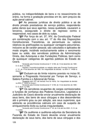 pública, na indisponibilidade de bens e no ressarcimento do
erário, na forma e gradação previstas em lei, sem prejuízo da
ação penal cabível.
       §4º As pessoas jurídicas de direito público e as de
direito privado prestadoras de serviço público, responderão
pelos danos que seus agentes, nessa qualidade, causarem a
terceiros, assegurado o direito de regresso contra o
responsável, nos casos de dolo ou culpa.
       *§5º Por força do art. 37, XIV, da Constituição Federal
em combinação com o seu art. 17 do Ato das Disposições
Constitucionais Transitórias, os percentuais ou valores
relativos às gratificações ou quaisquer vantagens pecuniárias,
inclusive as de caráter pessoal, são calculados e aplicados de
modo singelo, incidindo exclusivamente sobre o vencimento
base ou soldo, dos servidores públicos da Administração
Direta, das Autarquias e das Fundações Públicas, bem como
de quaisquer categorias de agentes públicos do Estado do
Ceará.
           *Acrescido pela Emenda Constitucional nº 21/95, de 14 de dezembro de 1995 -
  D. O. de 21.12.1995.
           *Argüida a Inconstitucionalidade na redação dada pela Emenda Constitucional
  n° 21, de 14 de dezembro de 1995. Ver integralidade da decisão na ADIn nº 1443 no
                                                                                 -9
  Anexo I.
      *§6º Excluem-se do limite máximo previsto no inciso IX,
somente a Progressão Horizontal por Tempo de Serviço, o
Salário-Família e o Adicional de Férias.
           *Suspenso pelo STF até decisão final do mérito. Ver integralidade da decisão
  na ADIn nº 1443-9 no Anexo I.
           *Acrescido pela Emenda Constitucional nº 21/95, de 14 de dezembro de 1995 -
  D. O. de 21.12.1995.
      *§7º Os servidores ocupantes de cargos comissionados
e funções de confiança dos Poderes Executivo, Legislativo e
Judiciário do Ceará deverão enviar anualmente declaração de
seus bens, dos bens de seus cônjuges e dos descendentes
até o primeiro grau ou por adoção, aos seus superiores, que
adotarão as providências cabíveis em caso de suspeita de
enriquecimento ilícito ou outras irregularidades.
          *Acrescido pela Emenda Constitucional nº 49, de 4 de abril de 2002 – D. O. de
  11.4.2002.
      *§8º Os auditores e auditores-adjuntos da Secretaria da
Fazenda do Estado do Ceará deverão enviar anualmente
declaração de seus bens, dos bens de seus cônjuges e dos
126
 