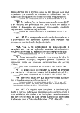 descendentes até o primeiro grau ou por adoção, aos seus
superiores, que adotarão as providências cabíveis em caso de
suspeita de enriquecimento ilícito ou outras irregularidades.
          *Acrescido pela Emenda Constitucional nº 49, de 4 de abril de 2002 – D. O. de
  11.4.2002.
     *§9º As declarações de bens a que se referem os §§ 7º
e 8º deverão ser publicadas no Diário Oficial do Estado e
postas à disposição de qualquer interessado, mediante
requerimento devidamente justificado.
          *Acrescido pela Emenda Constitucional nº 49, de 4 de abril de 2002 – D. O. de
  11.4.2002.


      Art. 155. Fica assegurada a maiores de dezesseis anos
a participação nos concursos públicos para ingresso nos
serviços da administração direta e indireta.

      *Art. 156. A lei estabelecerá as circunstâncias e
exceções em que se aplicarão sanções administrativas,
inclusive a demissão ou destituição do servidor público que:
          *Artigo julgado inconstitucional pelo STF na ADIn nº 749-1. Ver ADIn n° 749-1
  no Anexo I.
       *I - firmar ou mantiver contrato com pessoa jurídica de
direito público, autarquia, empresa pública, sociedade de
economia mista ou empresa concessionária de serviço
público;
          *Inciso julgado inconstitucional pelo STF na ADIn nº 749-1. Ver ADIn n° 749-1
  no Anexo I.
     *II - for proprietário, controlador ou diretor de empresa
que mantenha contrato com pessoa jurídica de direito público;
          *Inciso julgado inconstitucional pelo STF na ADIn nº 749-1. Ver ADIn n° 749-1
  no Anexo I.
     *III - patrocinar causa em que seja interessada qualquer
das entidades a que se refere o inciso I.
            *Inciso com argüição de inconstitucionalidade na ADIn nº 749-1, na qual o STF
  não se pronunciou quanto a ele, embora tenha julgado todos os outros dispositivos
  inconstitucionais. Ver íntegra da ADIn n° 749 no Anexo I.
                                               -1


      Art. 157. Os órgãos que compõem a administração
direta e indireta, autarquias, sociedades de economia mista e
suas entidades vinculadas e as fundações, deverão reservar
dez por cento do total de suas verbas publicitárias, destinadas
à televisão, para a Televisão Educativa - TVE - Canal 5.

                                                                                        127
 