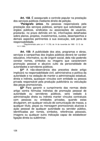 Art. 158. É assegurado o controle popular na prestação
dos serviços públicos mediante direito de petição.
      *Parágrafo único. As pessoas responsáveis pela
prestação dos serviços públicos, sempre que solicitadas por
órgãos públicos, sindicatos ou associações de usuários,
prestarão, no prazo definido em lei, informações detalhadas
sobre planos, projetos, investimentos, custos, desempenhos e
demais aspectos pertinentes à sua execução, sob pena de
responsabilidade.
           *Regulamentado pela Lei nº 11.755, de 14 de novembro de 1990 - D. O. de
   14.11.1990.


       Art. 159. A publicidade dos atos, programas e obras,
serviços e campanhas dos órgãos públicos deverá ter caráter
educativo, informativo, ou de origem social, dela não podendo
constar nomes, símbolos ou imagens que caracterizem
promoção pessoal e abusivo culto da personalidade de
autoridades e servidores públicos.
       §1º A não-observância dos preceitos deste artigo
implicará na responsabilidade civil, administrativa e política da
autoridade e na vedação de manter a administração estadual,
direta e indireta, quaisquer vínculos com entidade ou pessoa
privada responsável pela produção publicitária ou veiculação
das peças promocionais.
       §2º Para garantir o cumprimento das normas deste
artigo contra fórmulas indiretas de promoção pessoal de
autoridade ou servidores públicos, será vedado à
administração direta ou indireta manter vínculos contratuais
com pessoas ou entidades privadas, quando estas
divulgarem, em qualquer veículo de comunicação de massa, a
qualquer título, peças ou mensagem promocionais alusivas à
ação pessoal de qualquer autoridade ou servidor público,
identificadas por nomes, símbolos, referências pessoais,
imagens ou qualquer outra indicação capaz de estabelecer
ligação direta ou subliminar.



128
 
