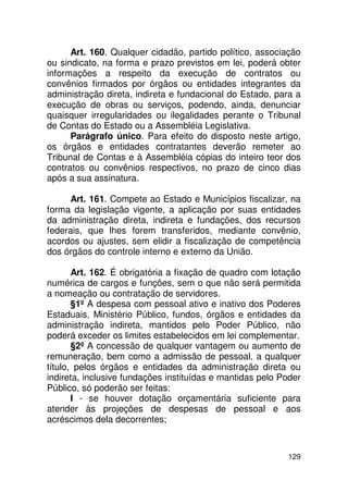 Art. 160. Qualquer cidadão, partido político, associação
ou sindicato, na forma e prazo previstos em lei, poderá obter
informações a respeito da execução de contratos ou
convênios firmados por órgãos ou entidades integrantes da
administração direta, indireta e fundacional do Estado, para a
execução de obras ou serviços, podendo, ainda, denunciar
quaisquer irregularidades ou ilegalidades perante o Tribunal
de Contas do Estado ou a Assembléia Legislativa.
      Parágrafo único. Para efeito do disposto neste artigo,
os órgãos e entidades contratantes deverão remeter ao
Tribunal de Contas e à Assembléia cópias do inteiro teor dos
contratos ou convênios respectivos, no prazo de cinco dias
após a sua assinatura.

     Art. 161. Compete ao Estado e Municípios fiscalizar, na
forma da legislação vigente, a aplicação por suas entidades
da administração direta, indireta e fundações, dos recursos
federais, que lhes forem transferidos, mediante convênio,
acordos ou ajustes, sem elidir a fiscalização de competência
dos órgãos do controle interno e externo da União.

       Art. 162. É obrigatória a fixação de quadro com lotação
numérica de cargos e funções, sem o que não será permitida
a nomeação ou contratação de servidores.
       §1º A despesa com pessoal ativo e inativo dos Poderes
Estaduais, Ministério Público, fundos, órgãos e entidades da
administração indireta, mantidos pelo Poder Público, não
poderá exceder os limites estabelecidos em lei complementar.
       §2º A concessão de qualquer vantagem ou aumento de
remuneração, bem como a admissão de pessoal, a qualquer
título, pelos órgãos e entidades da administração direta ou
indireta, inclusive fundações instituídas e mantidas pelo Poder
Público, só poderão ser feitas:
       I - se houver dotação orçamentária suficiente para
atender às projeções de despesas de pessoal e aos
acréscimos dela decorrentes;



                                                           129
 