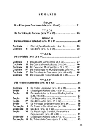 SUMÁRIO

                         TÍTULO I
 Dos Princípios Fundamentais (arts. 1º a 4º)......................... 21

                          TÍTULO II
 Da Participação Popular (arts. 5º a 13)................................. 25

                        TÍTULO III
Da Organização Estadual (arts. 14 a 24 ................................... 29

Capítulo        I    Disposições Gerais (arts. 14 a 18)................. 29
Capítulo       II    Dos Bens (arts. 19 a 24)................................. 33

                         TÍTULO IV
Do Município (arts. 25 a 44)....................................................... 37

Capítulo        I    Disposições Gerais (arts. 25 a 33)..................                37
Capítulo       II    Da Câmara Municipal (arts. 34 a 36)..............                   40
Capítulo      III    Do Executivo Municipal (arts. 37 e 38)............                  42
Capítulo      IV     Da Intervenção no Município (arts. 39 e 40)...                      45
Capítulo       V     Da Fiscalização Financeira (arts. 41 e 42)......                    46
Capítulo      VI     Da Integração Regional (arts.43 e 44)............                   51

                       TÍTULO V
Dos Poderes Estaduais (arts. 45 a 128) ................................... 55

Capítulo         I   Do Poder Legislativo (arts. 45 a 81)................                55
Seção            I   Disposições Gerais (arts. 45 a 48)..................                55
Seção           II   Das Atribuições da Assembléia Legislativa
                     (arts. 49 e 50)..................................................   57
Seção    III         Dos Deputados (arts. 51 a 54)........................               61
Seção    IV          Das Comissões (arts. 55 a 57)........................               65
Seção     V          Do Processo Legislativo (arts. 58 a 66)..........                   66
Subseção   I         Da Emenda Constitucional (art. 59)................                  67
Subseção II          Das Leis (arts. 60 a 66)...................................         68
Seção    VI          Da Fiscalização Contábil, Financeira e
                     Orçamentária (arts. 67 a 81)...........................             71
Subseção         I   Disposições Gerais (arts. 67 a 70)..................                71
Subseção        II   Do Tribunal de Contas (arts. 71 a 76)..............                 73

                                                                                              13
 