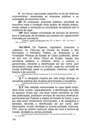 II - se houver autorização específica na lei de diretrizes
orçamentárias, ressalvadas as empresas públicas e as
sociedades de economia mista.
      §3º As autarquias, empresas públicas, sociedade de
economia mista e fundação terão quadro de lotação próprio,
sendo vedada a nomeação ou contratação de pessoas sem a
existência de vaga.
      *§4º Será vedada contratação de serviços de terceiros
para a realização de atividades que possam ser regularmente
exercidas por servidores.
           *Parágrafo julgado inconstitucional pelo STF na ADIn nº 749-1. Ver ADIn n°
  749-1 no Anexo I.


      *Art.162-A Os Poderes Legislativo, Executivo e
Judiciário, os Tribunais de Contas do Estado e dos
Municípios, o Ministério Público, as Autarquias e as
Fundações Públicas do Estado do Ceará publicarão, dentro
do ano civil, no Diário Oficial do Estado, relação dos
servidores públicos e militares, ativos e inativos, e
pensionistas, devendo a identificação ser por nome, sem
abreviações, cargo efetivo ou função, cargo em comissão ou
função gratificada, posto ou graduação, matrícula, órgão de
lotação e de exercício.
           *Acrescido pela Emenda Constitucional nº 46, de 22 de novembro de 2001 – D.
  O. 12.12.2001.
      *§ 1° A obrigação imposta por este artigo abrange os
servidores públicos dos Quadros permanentes e transitórios.
           *Acrescido pela Emenda Constitucional nº 46, de 22 de novembro de 2001 – D.
  O. 12.12.2001.
      *§ 2° Nas relações mencionadas no caput deste artigo,
deve ainda constar, separadamente, a identificação de todas
as pessoas físicas que, nos doze meses anteriores ao mês
das publicações, prestaram serviços de natureza eventual ou
permanente aos Poderes e órgãos do Estado do Ceará, e que
por eles foram diretamente remunerados, e de estagiários e
bolsistas, devendo a identificação ser por nome, sem
abreviações, função, atividade ou serviço prestado, matrícula,
CPF, esse se inexistir matrícula, datas de início e término da
função, atividade ou serviço prestado.
           *Acrescido pela Emenda Constitucional nº 46, de 22 de novembro de 2001 – D.
  O. 12.12.2001.

130
 