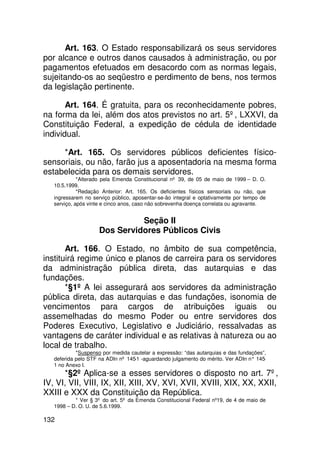 Art. 163. O Estado responsabilizará os seus servidores
por alcance e outros danos causados à administração, ou por
pagamentos efetuados em desacordo com as normas legais,
sujeitando-os ao seqüestro e perdimento de bens, nos termos
da legislação pertinente.

       Art. 164. É gratuita, para os reconhecidamente pobres,
na forma da lei, além dos atos previstos no art. 5º, LXXVI, da
Constituição Federal, a expedição de cédula de identidade
individual.

     *Art. 165. Os servidores públicos deficientes físico-
sensoriais, ou não, farão jus a aposentadoria na mesma forma
estabelecida para os demais servidores.
             *Alterado pela Emenda Constitucional nº 39, de 05 de maio de 1999 – D. O.
   10.5.1999.
             *Redação Anterior: Art. 165. Os deficientes físicos sensoriais ou não, que
   ingressarem no serviço público, aposentar-se-ão integral e optativamente por tempo de
   serviço, após vinte e cinco anos, caso não sobrevenha doença correlata ou agravante.


                               Seção II
                     Dos Servidores Públicos Civis

       Art. 166. O Estado, no âmbito de sua competência,
instituirá regime único e planos de carreira para os servidores
da administração pública direta, das autarquias e das
fundações.
       *§1º A lei assegurará aos servidores da administração
pública direta, das autarquias e das fundações, isonomia de
vencimentos para cargos de atribuições iguais ou
assemelhadas do mesmo Poder ou entre servidores dos
Poderes Executivo, Legislativo e Judiciário, ressalvadas as
vantagens de caráter individual e as relativas à natureza ou ao
local de trabalho.
            *Suspenso por medida cautelar a expressão: “das autarquias e das fundações”,
   deferida pelo STF na ADIn nº 145-1 -aguardando julgamento do mérito. Ver ADIn n° 145-
   1 no Anexo I.
      *§2º Aplica-se a esses servidores o disposto no art. 7º,
IV, VI, VII, VIII, IX, XII, XIII, XV, XVI, XVII, XVIII, XIX, XX, XXII,
XXIII e XXX da Constituição da República.
           * Ver § 3º do art. 5º da Emenda Constitucional Federal nº19, de 4 de maio de
   1998 – D. O. U. de 5.6.1999.

132
 