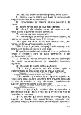 Art. 167. São direitos do servidor público, entre outros:
      I - décimo terceiro salário com base na remuneração
integral ou no valor da aposentadoria;
      II - remuneração do trabalho noturno superior à do
diurno;
      III - salário-família para os seus dependentes;
      IV - duração do trabalho normal não superior a oito
horas diárias e quarenta e quatro semanais;
      V - repouso semanal remunerado;
      VI - remuneração do serviço extraordinário superior, no
mínimo, em cinqüenta por cento à do normal;
      VII - gozo de férias anuais remuneradas com, pelo
menos, um terço a mais do salário normal;
      VIII - licença à gestante, sem prejuízo do emprego e do
salário, com duração de cento e vinte dias;
      IX - participação de funcionários públicos na gerência de
fundos e entidades para os quais contribuem, a ser
regulamentada por lei;
      X - direito de reunião em locais de trabalho, desde que
não exista comprometimento de atividades funcionais
regulares;
      XI - liberdade de filiação político-partidária;
      *XII - licença especial de três meses, após a
implementação de cada cinco anos de efetivo exercício;
          *Suspenso por medida cautelar deferida pelo STF na ADIn nº 145-1 -
  aguardando julgamento do mérito. Ver ADIn n° 145 no Anexo I.
                                                  -1
      *XIII - servidor que contar tempo igual ou superior ao
fixado para aposentadoria voluntária terá provento calculado
no nível de carreira ou cargo de acesso, imediatamente
superior, dentro do quadro a que pertencer;
          *Suspenso por medida cautelar deferida pelo STF na ADIn nº 145-1
  (aguardando julgamento do mérito).
     XIV - a gratificação natalina dos aposentados e
pensionistas terá por base o valor dos proventos do mês de
dezembro de cada ano.
     *§1º O servidor que contar tempo de serviço igual ou
superior ao fixado para aposentadoria voluntária com
proventos integrais, ou aos setenta anos de idade, aposentar-

                                                                           133
 
