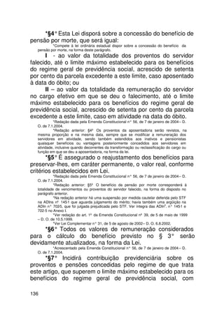 *§4° Esta Lei disporá sobre a concessão do benefício de
pensão por morte, que será igual:
          *Compete à lei ordinária estadual dispor sobre a concessão do benefício da
  pensão por morte, na forma deste parágrafo.
      I - ao valor da totalidade dos proventos do servidor
falecido, até o limite máximo estabelecido para os benefícios
do regime geral de previdência social, acrescido de setenta
por cento da parcela excedente a este limite, caso aposentado
à data do óbito; ou
      II – ao valor da totalidade da remuneração do servidor
no cargo efetivo em que se deu o falecimento, até o limite
máximo estabelecido para os benefícios do regime geral de
previdência social, acrescido de setenta por cento da parcela
excedente a este limite, caso em atividade na data do óbito.
           *Redação dada pela Emenda Constitucional n° 56, de 7 de janeiro de 2004 – D.
  O. de 7.1.2004.
           *Redação anterior: §4º Os proventos da aposentadoria serão revistos, na
  mesma proporção e na mesma data, sempre que se modificar a remuneração dos
  servidores em atividade, sendo também estendidos aos inativos e pensionistas
  quaisquer benefícios ou vantagens posteriormente concedidos aos servidores em
  atividade, inclusive quando decorrentes da transformação ou reclassificação do cargo ou
  função em que se deu a aposentadoria, na forma da lei.
       *§5° É assegurado o reajustamento dos benefícios para
preservar-lhes, em caráter permanente, o valor real, conforme
critérios estabelecidos em Lei.
            *Redação dada pela Emenda Constitucional n° 56, de 7 de janeiro de 2004 – D.
  O. de 7.1.2004.
            *Redação anterior: §5º O benefício da pensão por morte corresponderá à
  totalidade de vencimentos ou proventos do servidor falecido, na forma do disposto no
  parágrafo anterior.
            *Na redação anterior há uma suspensão por medida cautelar deferida pelo STF
  na ADIns nº 145-1 que aguarda julgamento do mérito; havia também uma argüição na
  ADIn n° 702 que foi julgada prejudicada pelo STF. Ver íntegra das ADIns. n° 145 e
               -5,                                                                  -1
  702-5 no Anexo I.
            *Ver redação do art. 1º da Emenda Constitucional nº 39, de 5 de maio de 1999
  – D. O. de 10.5.1999.
            *Ver Lei Complementar n° 31, de 5 de agosto de 2002 – D. O. 6.8.2002.
     *§6° Todos os valores de remuneração considerados
para o cálculo do benefício previsto no § 3° serão
devidamente atualizados, na forma da Lei.
           *Acrescentado pela Emenda Constitucional n° 56, de 7 de janeiro de 2004 – D.
  O. de 7.1.2004.
      *§7° Incidirá contribuição previdenciária sobre os
proventos e pensões concedidas pelo regime de que trata
este artigo, que superem o limite máximo estabelecido para os
benefícios do regime geral de previdência social, com

136
 
