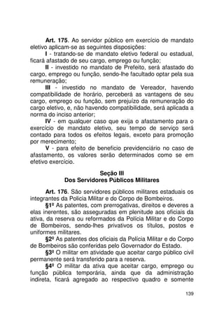 Art. 175. Ao servidor público em exercício de mandato
eletivo aplicam-se as seguintes disposições:
      I - tratando-se de mandato eletivo federal ou estadual,
ficará afastado de seu cargo, emprego ou função;
      II - investido no mandato de Prefeito, será afastado do
cargo, emprego ou função, sendo-lhe facultado optar pela sua
remuneração;
      III - investido no mandato de Vereador, havendo
compatibilidade de horário, perceberá as vantagens de seu
cargo, emprego ou função, sem prejuízo da remuneração do
cargo eletivo, e, não havendo compatibilidade, será aplicada a
norma do inciso anterior;
      IV - em qualquer caso que exija o afastamento para o
exercício de mandato eletivo, seu tempo de serviço será
contado para todos os efeitos legais, exceto para promoção
por merecimento;
      V - para efeito de beneficio previdenciário no caso de
afastamento, os valores serão determinados como se em
efetivo exercício.
                         Seção III
             Dos Servidores Públicos Militares
       Art. 176. São servidores públicos militares estaduais os
integrantes da Policia Militar e do Corpo de Bombeiros.
       §1º As patentes, com prerrogativas, direitos e deveres a
elas inerentes, são asseguradas em plenitude aos oficiais da
ativa, da reserva ou reformados da Polícia Militar e do Corpo
de Bombeiros, sendo-lhes privativos os títulos, postos e
uniformes militares.
       §2º As patentes dos oficiais da Polícia Militar e do Corpo
de Bombeiros são conferidas pelo Governador do Estado.
       §3º O militar em atividade que aceitar cargo público civil
permanente será transferido para a reserva.
       §4º O militar da ativa que aceitar cargo, emprego ou
função pública temporária, ainda que da administração
indireta, ficará agregado ao respectivo quadro e somente

                                                             139
 