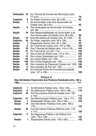 Subseção          III   Do Tribunal de Contas dos Municípios (arts.
                        77 a 81)...........................................................      78
Capítulo           II   Do Poder Executivo (arts. 82 a 93).................                      85
Seção               I   Do Governador e do Vice-Governador do
                        Estado (arts. 82 a 87)......................................             85
Seção              II   Das Atribuições do Governador do Estado
                        (art. 88)............................................................    89
Seção             III   Das Responsabilidades do Governador e do
                        Vice-Governador do Estado (arts. 89 e 90).....                            90
Seção            IV     Dos Secretários de Estado (arts. 91 a 93)......                           91
Capítulo         III    Do Poder Judiciário (arts. 94 a 128)................                      93
Seção              I    Disposições Gerais (arts. 94 a 106)................                       93
Seção             II    Do Tribunal de Justiça (arts. 107 a 109).........                        100
Seção            III    Dos Tribunais de Alçada (arts. 110 a 113)......                          103
Seção            IV     Do Tribunal do Júri (art. 114)..........................                 106
Seção             V     Dos Juízes de Direito (arts. 115 a 121)...........                       106
Seção            VI     Dos Juízes Substitutos (art. 122)....................                    107
Seção           VII     Da Justiça Militar (art. 123).............................               107
Seção           VIII    Dos Juízes Especiais (art. 124).......................                   108
Seção            IX     Dos Juizados de Pequenas Causas (art. 125)                               108
Seção             X     Dos Juizados de Paz (art. 126).......................                    108
Seção            XI     Do Controle Direto de Inconstitucionalidade
                        (arts. 127 e 128)..............................................          109

                                        TÍTULO VI
 Das Atividades Essenciais dos Poderes Estaduais (arts. 129 a
 190).......................................................................................... 111

Capítulo            I    Do Ministério Público (arts. 129 a 145)...........                      111
Capítulo           II    Da Defensoria Pública (arts. 146 a 149).........                        116
Capítulo          III    Da Procuradoria-Geral do Estado (arts. 150
                         a 153)..............................................................    119
Capítulo         IV      Da Administração Pública (arts. 154 a 177)...                           122
 Seção             I     Disposições Gerais (arts. 154 a 165).............                       122
 Seção            II     Dos Servidores Públicos Civis (arts. 166 a
                         175).................................................................   132
 Seção            III    Dos Servidores Públicos Militares (arts. 176
                         e 177)..............................................................    139
Capítulo          V      Da Segurança Pública e da Defesa Civil
                         (arts. 178 a 190).............................................          142
 Seção              I    Disposições Gerais (arts. 178 a 182).............                       142

14
 