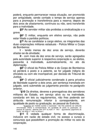 poderá, enquanto permanecer nessa situação, ser promovido
por antigüidade, sendo contado o tempo de serviço apenas
para a promoção e transferência para a reserva; depois de
dois anos de afastamento, contínuos ou não, será transferido
para a inatividade.
       §5º Ao servidor militar são proibidas a sindicalização e a
greve.
       §6º O militar, enquanto em efetivo serviço, não pode
estar filiado a partidos políticos.
       §7º Ao se candidatar a cargo eletivo, os integrantes das
duas corporações militares estaduais - Polícia Militar e Corpo
de Bombeiros:
       I - tendo menos de dez anos de serviço, deverão
afastar-se da atividade;
       II - com mais de dez anos de serviço, serão agregados
pela autoridade superior à respectiva corporação e, se eleitos,
passarão à inatividade, automaticamente, no ato da
diplomação.
       §8º O oficial da Polícia Militar e do Corpo de Bombeiros
só perderá o posto e a patente, se for julgado indigno do
oficialato ou com ele incompatível, por decisão do Tribunal de
Justiça.
       §9º O oficial judicialmente condenado à pena privativa
de liberdade superior a dois anos, por sentença transitada em
julgado, será submetido ao julgamento previsto no parágrafo
anterior.
       *§10 Os direitos, deveres e prerrogativas dos servidores
militares do Estado, em serviço ativo ou na inatividade,
constarão em leis ou regulamentos, não lhes podendo ser
atribuída remuneração inferior à correspondente, em
igualdade de posto ou graduação, ao pessoal do Exército.
            *Suspenso por medida cautelar a expressão: “não lhes podendo ser atribuída
   remuneração inferior à correspondente, em igualdade de posto ou graduação, ao
   pessoal do exército”, deferida pelo STF na ADIn nº 145-1 - aguardando julgamento do
   mérito. Ver ADIn n° 145 no Anexo I.
                          -1
      §11 É vedada qualquer forma de discriminação,
inclusive em razão de estado civil, no acesso a cursos e
concursos que possibilitem a promoção do militar no seio da
corporação.

140
 