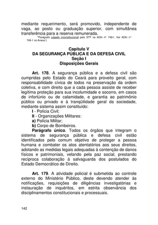 mediante requerimento, será promovido, independente de
vaga, ao posto ou graduação superior, com simultânea
transferência para a reserva remunerada.
           *Parágrafo julgado inconstitucional pelo STF na ADIn nº 749-1. Ver ADIn n°
  749-1 no Anexo I.


                    Capítulo V
      DA SEGURANÇA PÚBLICA E DA DEFESA CIVIL
                     Seção I
                Disposições Gerais

       Art. 178. A segurança pública e a defesa civil são
cumpridas pelo Estado do Ceará para proveito geral, com
responsabilidade cívica de todos na preservação da ordem
coletiva, e com direito que a cada pessoa assiste de receber
legítima proteção para sua incolumidade e socorro, em casos
de infortúnio ou de calamidade, e garantia ao patrimônio
público ou privado e à tranqüilidade geral da sociedade,
mediante sistema assim constituído:
       I - Polícia Civil;
       II - Organizações Militares:
       a) Polícia Militar;
       b) Corpo de Bombeiros.
       Parágrafo único. Todos os órgãos que integram o
sistema de segurança pública e defesa civil estão
identificados pelo comum objetivo de proteger a pessoa
humana e combater os atos atentatórios aos seus direitos,
adotando as medidas legais adequadas à contenção de danos
físicos e patrimoniais, velando pela paz social, prestando
recíproca colaboração à salvaguarda dos postulados do
Estado Democrático de Direito.

       Art. 179. A atividade policial é submetida ao controle
externo do Ministério Público, deste devendo atender às
notificações, requisições de diligências investigatórias e
instauração de inquéritos, em estrita observância dos
disciplinamentos constitucionais e processuais.


142
 