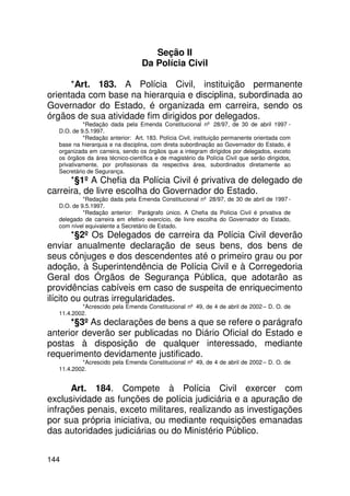 Seção II
                                  Da Polícia Civil

      *Art. 183. A Polícia Civil, instituição permanente
orientada com base na hierarquia e disciplina, subordinada ao
Governador do Estado, é organizada em carreira, sendo os
órgãos de sua atividade fim dirigidos por delegados.
           *Redação dada pela Emenda Constitucional nº 28/97, de 30 de abril 1997 -
  D.O. de 9.5.1997.
           *Redação anterior: Art. 183. Polícia Civil, instituição permanente orientada com
  base na hierarquia e na disciplina, com direta subordinação ao Governador do Estado, é
  organizada em carreira, sendo os órgãos que a integram dirigidos por delegados, exceto
  os órgãos da área técnico-científica e de magistério da Polícia Civil que serão dirigidos,
  privativamente, por profissionais da respectiva área, subordinados diretamente ao
  Secretário de Segurança.
      *§1º A Chefia da Polícia Civil é privativa de delegado de
carreira, de livre escolha do Governador do Estado.
           *Redação dada pela Emenda Constitucional nº 28/97, de 30 de abril de 1997 -
  D.O. de 9.5.1997.
           *Redação anterior: Parágrafo único. A Chefia da Polícia Civil é privativa de
  delegado de carreira em efetivo exercício, de livre escolha do Governador do Estado,
  com nível equivalente a Secretário de Estado.
        *§2º Os Delegados de carreira da Polícia Civil deverão
enviar anualmente declaração de seus bens, dos bens de
seus cônjuges e dos descendentes até o primeiro grau ou por
adoção, à Superintendência de Polícia Civil e à Corregedoria
Geral dos Órgãos de Segurança Pública, que adotarão as
providências cabíveis em caso de suspeita de enriquecimento
ilícito ou outras irregularidades.
          *Acrescido pela Emenda Constitucional nº 49, de 4 de abril de 2002 – D. O. de
  11.4.2002.
      *§3º As declarações de bens a que se refere o parágrafo
anterior deverão ser publicadas no Diário Oficial do Estado e
postas à disposição de qualquer interessado, mediante
requerimento devidamente justificado.
          *Acrescido pela Emenda Constitucional nº 49, de 4 de abril de 2002 – D. O. de
  11.4.2002.


      Art. 184. Compete à Polícia Civil exercer com
exclusividade as funções de polícia judiciária e a apuração de
infrações penais, exceto militares, realizando as investigações
por sua própria iniciativa, ou mediante requisições emanadas
das autoridades judiciárias ou do Ministério Público.


144
 
