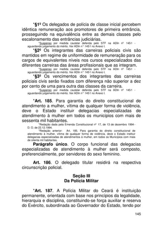 *§1º Os delegados de polícia de classe inicial percebem
idêntica remuneração aos promotores de primeira entrância,
prosseguindo na equivalência entre as demais classes pelo
escalonamento das entrâncias judiciárias.
           *Suspenso por medida cautelar deferida pelo STF na ADIn nº 145-1 -
   aguardando julgamento do mérito. Ver ADIn n° 145 no Anexo I.
                                                   -1
      *§2º Os integrantes das carreiras policiais civis são
mantidos em regime de uniformidade de remuneração para os
cargos de equivalentes níveis nos cursos especializados das
diferentes carreiras das áreas profissionais que as integram.
           *Suspenso por medida cautelar deferida pelo STF na ADIn nº 145-1 -
   aguardando julgamento do mérito. Ver ADIn n° 145 no Anexo I.
                                                   -1
       *§3º Os vencimentos dos integrantes das carreiras
policiais civis serão fixados com diferença não superior a dez
por cento de uma para outra das classes da carreira.
           *Suspenso por medida cautelar deferida pelo STF na ADIn nº 145-1 -
   aguardando julgamento do mérito. Ver ADIn n° 145 no Anexo I.
                                                   -1


     *Art. 185. Para garantia do direito constitucional de
atendimento a mulher, vítima de qualquer forma de violência,
deve o Estado instituir delegacias especializadas de
atendimento à mulher em todos os municípios com mais de
sessenta mil habitantes.
            *Redação dada pela Emenda Constitucional nº 17, de 13 de dezembro 1994 -
   D. O. de 22.12.1994.
            *Redação anterior:    Art. 185. Para garantia do direito constitucional de
   atendimento á mulher, vítima de qualquer forma de violência, deve o Estado instituir
   delegacias especializadas de atendimentos à mulher, em todos os Municípios com mais
   de oitenta mil habitantes.
      Parágrafo único. O corpo funcional das delegacias
especializadas de atendimento à mulher será composto,
preferencialmente, por servidores do sexo feminino.
      Art. 186. O delegado titular residirá na respectiva
circunscrição policial.
                                   Seção III
                               Da Polícia Militar

      *Art. 187. A Polícia Militar do Ceará é instituição
permanente, orientada com base nos princípios da legalidade,
hierarquia e disciplina, constituindo-se força auxiliar e reserva
do Exército, subordinada ao Governador do Estado, tendo por
                                                                                      145
 