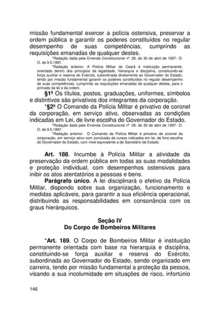 missão fundamental exercer a polícia ostensiva, preservar a
ordem pública e garantir os poderes constituídos no regular
desempenho de suas competências, cumprindo as
requisições emanadas de qualquer destes.
           *Redação dada pela Emenda Constitucional nº 28, de 30 de abril de 1997 - D.
  O. de 9.5.1997.
           *Redação anterior: A Polícia Militar do Ceará é instituição permanente,
  orientada dentro dos princípios da legalidade, hierarquia e disciplina, constituindo-se
  força auxiliar e reserva do Exército, subordinada diretamente ao Governador do Estado,
  tendo por missão fundamental garantir os poderes constituídos no regular desempenho
  de suas competências, cumprindo as requisições emanadas de qualquer destes, para o
  primado da lei e da ordem.
       §1º Os títulos, postos, graduações, uniformes, símbolos
e distintivos são privativos dos integrantes da corporação.
       *§2º O Comando da Polícia Militar é privativo de coronel
da corporação, em serviço ativo, observadas as condições
indicadas em Lei, de livre escolha do Governador do Estado.
           *Redação dada pela Emenda Constitucional nº 28, de 30 de abril de 1997 - D.
  O. de 9.5.1997.
           *Redação anterior: O Comando da Polícia Militar é privativo de coronel da
  corporação, em serviço ativo com conclusão de cursos indicados em lei, de livre escolha
  do Governador do Estado, com nível equivalente a de Secretário de Estado.


       Art. 188. Incumbe à Polícia Militar a atividade da
preservação da ordem pública em todas as suas modalidades
e proteção individual, com desempenhos ostensivos para
inibir os atos atentatórios a pessoas e bens.
       Parágrafo único. A lei disciplinará o efetivo da Polícia
Militar, dispondo sobre sua organização, funcionamento e
medidas aplicáveis, para garantir a sua eficiência operacional,
distribuindo as responsabilidades em consonância com os
graus hierárquicos.

                             Seção IV
                  Do Corpo de Bombeiros Militares

      *Art. 189. O Corpo de Bombeiros Militar é instituição
permanente orientada com base na hierarquia e disciplina,
constituindo-se força auxiliar e reserva do Exército,
subordinada ao Governador do Estado, sendo organizado em
carreira, tendo por missão fundamental a proteção da pessoa,
visando a sua incolumidade em situações de risco, infortúnio

146
 