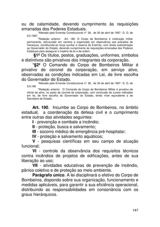 ou de calamidade, devendo cumprimento às requisições
emanadas dos Poderes Estaduais.
           *Alterado pela Emenda Constitucional nº 28, de 30 de abril de 1997 - D. O. de
  9.5.1997.
           *Redação anterior: Art. 189. O Corpo de Bombeiros é instituição militar
  permanente, estruturado em carreira e organizado em observância aos preceitos de
  hierarquia, constituindo-se força auxiliar e reserva do Exército, com direta subordinação
  ao Governador do Estado, devendo cumprimento às requisições emanadas dos Poderes
  Estaduais para assegurar o império da lei e da ordem.
        §1º Os títulos, postos, graduações, uniformes, símbolos
e distintivos são privativos dos integrantes da corporação.
       *§2º O Comando do Corpo de Bombeiros Militar é
privativo de coronel da corporação, em serviço ativo,
observadas as condições indicadas em Lei, de livre escolha
do Governador do Estado.
            *Alterado pela Emenda Constitucional nº 28, de 30 de abril de 1997 - D. O. de
  9.5.199
            *Redação anterior: O Comando do Corpo de Bombeiros Militar é privativo de
  oficial da ativa, no posto de coronel da corporação, com conclusão de cursos indicados
  em lei, de livre escolha do Governador do Estado, tendo nível equivalente a de
  Secretário de Estado.


       Art. 190. Incumbe ao Corpo de Bombeiros, no âmbito
estadual, a coordenação da defesa civil e o cumprimento
entre outras das atividades seguintes:
       I - prevenção e combate a incêndio;
       II - proteção, busca e salvamento;
       III - socorro médico de emergência pré-hospitalar;
       IV - proteção e salvamento aquáticos;
       V - pesquisas científicas em seu campo de atuação
funcional;
       VI - controle da observância dos requisitos técnicos
contra incêndios de projetos de edificações, antes de sua
liberação ao uso;
       VII - atividades educativas de prevenção de incêndio,
pânico coletivo e de proteção ao meio ambiente.
       Parágrafo único. A lei disciplinará o efetivo do Corpo de
Bombeiros, dispondo sobre sua organização, funcionamento e
medidas aplicáveis, para garantir a sua eficiência operacional,
distribuindo as responsabilidades em consonância com os
graus hierárquicos.


                                                                                          147
 