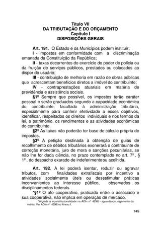 Título VII
              DA TRIBUTAÇÃO E DO ORÇAMENTO
                         Capítulo I
                    DISPOSIÇÕES GERAIS

       Art. 191. O Estado e os Municípios podem instituir:
       I - impostos em conformidade com a discriminação
emanada da Constituição da República;
       II - taxas decorrentes do exercício do poder de polícia ou
da fruição de serviços públicos, prestados ou colocados ao
dispor do usuário;
       III - contribuição de melhoria em razão de obras públicas
que acrescentam benefícios diretos a imóvel do contribuinte;
       IV - contraprestações atuariais em matéria de
previdência e assistência sociais.
       §1º Sempre que possível, os impostos terão caráter
pessoal e serão graduados segundo a capacidade econômica
do contribuinte, facultado à administração tributária,
especialmente para conferir efetividade a esses objetivos,
identificar, respeitados os direitos individuais e nos termos da
lei, o patrimônio, os rendimentos e as atividades econômicas
do contribuinte.
       §2º As taxas não poderão ter base de cálculo própria de
impostos.
       §3º A petição destinada à obtenção de guias de
recolhimento de débitos tributários exonerará o contribuinte de
correção monetária, juro de mora e sanções pecuniárias, se
não lhe for dada ciência, no prazo contemplado no art. 7º, §
1º, do despacho exarado de indeferimento ou acolhida.
       Art. 192. A lei poderá isentar, reduzir ou agravar
tributos, com      finalidades extrafiscais por incentivo a
atividades socialmente úteis ou desestimular práticas
inconvenientes ao interesse público,         observados os
disciplinamentos federais.
       *§1º O ato cooperativo, praticado entre o associado e
sua cooperativa, não implica em operação de mercado.
           *Argüida a inconstitucionalidade na ADIn nº 429-8 - aguardando julgamento do
  mérito. Ver ADIn n° 429 no Anexo I.
                         -8

                                                                                      149
 
