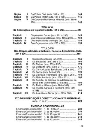 Seção            II    Da Polícia Civil (arts. 183 a 186)................... 144
 Seção           III    Da Polícia Militar (arts. 187 e 188)................. 145
 Seção           IV     Do Corpo de Bombeiros Militares (arts. 189 e
                        190.................................................................. 146

                        TÍTULO VII
Da Tributação e do Orçamento (arts. 191 a 213).....................149

Capítulo   I           Disposições Gerais (arts. 191 a 195).............                      149
Capítulo II            Dos Impostos Estaduais (arts. 196 a 201)......                         150
Capítulo III           Dos Impostos do Município (art. 202).............                      154
Capítulo IV            Dos Orçamentos (arts. 203 a 213).................                      155

                                    TÍTULO VIII
 Das Responsabilidades Culturais, Sociais e Econômicas (arts.
  214 a 336)................................................................................165

Capítulo          I       Disposições Gerais (art. 214).......................                165
Capítulo         II       Da Educação (arts. 215 a 232)....................                   165
Capítulo        III       Da Cultura (arts. 233 a 237).........................               175
Capítulo        IV        Do Desporto (arts. 238 a 241)......................                 176
Capítulo         V        Da Comunicação Social (arts. 242 a 244)...                          177
Capítulo        VI        Da Saúde (arts. 245 a 252)..........................                178
Capítulo       VII        Da Ciência e Tecnologia (arts. 253 a 258)...                        183
Capítulo       VIII       Do Meio Ambiente (arts. 259 a 271)............                      186
Capítulo        IX        Da Família, da Criança, do Adolescente, do
                          Idoso e da Mulher (arts. 272 a 287).............                    192
Capítulo         X        Da Política Urbana (arts. 288 a 308)............                    197
Capitulo         XI       Da Política Agrícola e Fundiária (arts. 309
                          a 328)...........................................................   202
Capítulo        XII       Da Assistência Social (arts. 329 a 336).......                      214

 ATO DAS DISPOSIÇÕES CONSTITUCIONAIS TRANSITÓRIAS
              (Arts. 1º ao 41)............................................ 223

               EMENDAS CONSTITUCIONAIS
   Emenda Constitucional nº 1, de 9.abr.91..........................                          239
   Emenda Constitucional nº 2, de 16.mai.91..........................                         240
   Emenda Constitucional nº 3, de 15.ago.91.........................                          241
   Emenda Constitucional nº 4, de 25.set.91..........................                         242
   Emenda Constitucional nº 5, de 13.dez.91..........................                         243

                                                                                                15
 