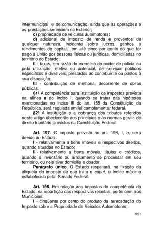 intermunicipal e de comunicação, ainda que as operações e
as prestações se iniciem no Exterior;
       c) propriedade de veículos automotores;
       d) adicional de imposto de renda e proventos de
qualquer natureza, incidente sobre lucros, ganhos e
rendimentos de capital, em até cinco por cento do que for
pago à União por pessoas físicas ou jurídicas, domiciliadas no
território do Estado;
       II - taxas, em razão do exercício do poder de polícia ou
pela utilização, efetiva ou potencial, de serviços públicos
específicos e divisíveis, prestados ao contribuinte ou postos à
sua disposição;
       III - contribuição de melhoria, decorrente de obras
públicas.
       §1º A competência para instituição de impostos prevista
na alínea a do inciso I, quando se tratar das hipóteses
mencionadas no inciso III do art. 155 da Constituição da
República, será regulada em lei complementar federal.
       §2º A instituição e a cobrança dos tributos referidos
neste artigo obedecerão aos princípios e às normas gerais de
direito tributário previstos na Constituição Federal.

       Art. 197. O imposto previsto no art. 196, I, a, será
devido ao Estado:
       I - relativamente a bens imóveis e respectivos direitos,
quando situados no Estado;
       II - relativamente a bens móveis, títulos e créditos,
quando o inventário ou arrolamento se processar em seu
território, ou nele tiver domicílio o doador.
       Parágrafo único. O Estado respeitará, na fixação da
alíquota do imposto de que trata o caput, o índice máximo
estabelecido pelo Senado Federal.

     Art. 198. Em relação aos impostos de competência do
Estado, na repartição das respectivas receitas, pertencem aos
Municípios:
     I - cinqüenta por cento do produto da arrecadação do
Imposto sobre a Propriedade de Veículos Automotores;
                                                           151
 