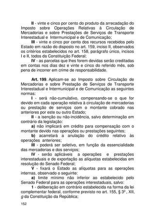 II - vinte e cinco por cento do produto da arrecadação do
Imposto sobre Operações Relativas à Circulação de
Mercadorias e sobre Prestações de Serviços de Transporte
Interestadual e Intermunicipal e de Comunicação;
        III - vinte e cinco por cento dos recursos recebidos pelo
Estado em razão do disposto no art. 159, inciso II, observados
os critérios estabelecidos no art. 158, parágrafo único, incisos
I e II, todos da Constituição Federal;
        IV - as parcelas que lhes forem devidas serão creditadas
em contas nos dias dez e vinte e cinco do referido mês, sob
pena de incorrer em crime de responsabilidade.

      Art. 199. Aplicam-se ao Imposto sobre Circulação de
Mercadorias e sobre Prestação de Serviços de Transporte
Interestadual e Intermunicipal e de Comunicação as seguintes
normas:
      I - será não-cumulativo, compensando-se o que for
devido em cada operação relativa à circulação de mercadorias
ou prestação de serviços com o montante cobrado nas
anteriores por este ou outro Estado;
      II - a isenção ou não-incidência, salvo determinação em
contrário da legislação:
      a) não implicará em crédito para compensação com o
montante devido nas operações ou prestações seguintes;
      b) acarretará a anulação do crédito relativo às
operações anteriores;
      III - poderá ser seletivo, em função da essencialidade
das mercadorias e dos serviços;
      IV - serão aplicáveis a operações e prestações
interestaduais e de exportação as alíquotas estabelecidas em
resolução do Senado Federal;
      V - fixará o Estado as alíquotas para as operações
internas, observado o seguinte:
      a) limite mínimo não inferior ao estabelecido pelo
Senado Federal para as operações interestaduais, salvo:
      1 - deliberação em contrário estabelecida na forma da lei
complementar federal, conforme previsto no art. 155, § 3º, XII,
g da Constituição da República;
152
 