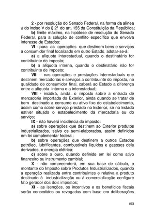 2 - por resolução do Senado Federal, na forma da alínea
a do inciso V do § 2º do art. 155 da Constituição da República;
      b) limite máximo, na hipótese de resolução do Senado
Federal, para a solução de conflito específico que envolva
interesse de Estados;
      VI - para as operações que destinem bens e serviços
a consumidor final localizado em outro Estado, adotar-se-á:
      a) a alíquota interestadual, quando o destinatário for
contribuinte do imposto;
      b) a alíquota interna, quando o destinatário não for
contribuinte de imposto;
      VII - nas operações e prestações interestaduais que
destinem mercadorias e serviços a contribuinte do imposto, na
qualidade de consumidor final, caberá ao Estado a diferença
entre a alíquota interna e a interestadual;
      VIII - incidirá, ainda, o imposto sobre a entrada de
mercadoria importada do Exterior, ainda quando se tratar de
bem destinado a consumo ou ativo fixo do estabelecimento,
assim como sobre serviço prestado no Exterior, se no Estado
estiver situado o estabelecimento da mercadoria ou do
serviço;
      IX - não haverá incidência do imposto:
      a) sobre operações que destinem ao Exterior produtos
industrializados, salvo os semi-elaborados, assim definidos
em lei complementar federal;
      b) sobre operações que destinem a outros Estados
petróleo, lubrificantes, combustíveis líquidos e gasosos dele
derivados, e energia elétrica;
      c) sobre o ouro, quando definido em lei como ativo
financeiro ou instrumento cambial;
      X - não compreenderá, em sua base de cálculo, o
montante do Imposto sobre Produtos Industrializados, quando
a operação realizada entre contribuintes e relativa a produto
destinado à industrialização ou à comercialização configure
fato gerador dos dois impostos;
      XI - as isenções, os incentivos e os benefícios fiscais
serão concedidos ou revogados com base em deliberações

                                                           153
 