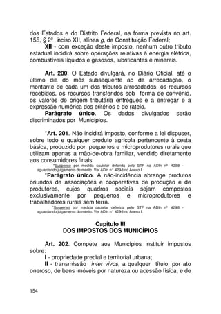 dos Estados e do Distrito Federal, na forma prevista no art.
155, § 2º, inciso XII, alínea g, da Constituição Federal;
      XII - com exceção deste imposto, nenhum outro tributo
estadual incidirá sobre operações relativas à energia elétrica,
combustíveis líquidos e gasosos, lubrificantes e minerais.

      Art. 200. O Estado divulgará, no Diário Oficial, até o
último dia do mês subseqüente ao da arrecadação, o
montante de cada um dos tributos arrecadados, os recursos
recebidos, os recursos transferidos sob forma de convênio,
os valores de origem tributária entregues e a entregar e a
expressão numérica dos critérios e de rateio.
      Parágrafo único. Os dados divulgados serão
discriminados por Municípios.

       *Art. 201. Não incidirá imposto, conforme a lei dispuser,
sobre todo e qualquer produto agrícola pertencente à cesta
básica, produzido por pequenos e microprodutores rurais que
utilizam apenas a mão-de-obra familiar, vendido diretamente
aos consumidores finais.
          *Suspenso por medida cautelar deferida pelo STF na ADIn nº 429-8 -
  aguardando julgamento do mérito. Ver ADIn n° 429 no Anexo I.
                                                  -8
      *Parágrafo único. A não-incidência abrange produtos
oriundos de associações e cooperativas de produção e de
produtores, cujos quadros sociais sejam compostos
exclusivamente por pequenos e microprodutores e
trabalhadores rurais sem terra.
          *Suspenso por medida cautelar deferida pelo STF na ADIn nº 429-8 -
  aguardando julgamento do mérito. Ver ADIn n° 429 no Anexo I.
                                                  -8


                       Capítulo III
              DOS IMPOSTOS DOS MUNICÍPIOS

     Art. 202. Compete aos Municípios instituir impostos
sobre:
     I - propriedade predial e territorial urbana;
     II - transmissão inter vivos, a qualquer título, por ato
oneroso, de bens imóveis por natureza ou acessão física, e de


154
 