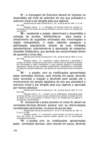 *II – a mensagem do Executivo deverá ter ingresso na
Assembléia até trinta de setembro do ano que precederá o
exercício inicial a ser atingido pela sua vigência;
           *Alterado pela Emenda Constitucional nº 38, de 28 de abril de 1999 - D. O. de
  30.4.1999.
           *Redação anterior: II – a mensagem do Executivo deverá ter ingresso na
  Assembléia até trinta de abril do ano que precederá o exercício inicial a ser atingido pela
  sua vigência;.
       *III – recebendo o projeto, determinará a Assembléia a
extração de avulsos, distribuindo-se          para exame e
oferecimento de sugestões emanadas das microrregiões e
região metropolitana, a estas cabendo assegurar a
participação populacional, através de suas entidades
representativas, submetendo-as à apreciação do respectivo
Conselho Deliberativo, que deverão ser encaminhadas dentro
de quarenta e cinco dias.
           *Alterado pela Emenda Constitucional nº 38, de 28 de abril de 1999 - D. O. de
  30.4.1999.
           *Redação anterior: III – recebendo o projeto, determinará a Assembléia a
  extração de avulsos, distribuindo-se para exame e oferecimento de sugestões emanadas
  das microrregiões e região metropolitana, a estas cabendo assegurar a participação
  populacional, através de suas entidades representativas, submetendo-as à apreciação
  do respectivo Conselho Deliberativo, que deverão ser encaminhadas dentro de sessenta
  dias;.
      *IV - o projeto, com as modificações apresentadas
pelas comissões técnicas, será incluído em pauta, devendo
estar concluída a votação e devolvido para sanção até o
encerramento da sessão legislativa do ano que precederá o
exercício inicial a ser atingido pela sua vigência e aprovado
por maioria absoluta.”
          *Alterado pela Emenda Constitucional nº 38, de 28 de abril de 1999 - D. O. de
  30.4.1999.
          *Redação anterior: IV – o projeto, com as modificações apresentadas pelas
  comissões técnicas, será incluído na pauta, devendo estar concluída a votação até trinta
  de agosto do ano que precederá o exercício inicial a ser atingido pela sua vigência e
  aprovado por maioria absoluta.
     *V - transcorrido o prazo previsto no inciso III, devem as
comissões técnicas oferecer parecer com as reformulações
consideradas pertinentes, no prazo de quinze dias;
            *Alterado pela Emenda Constitucional nº 23, de 14 de dezembro de 1995 - D.
  O. de 21.12.1995.
            *Redação anterior: V – transcorrido o prazo previsto no inciso IV, dentro de
  trinta dias devem as comissões técnicas oferecer parecer com as reformulações
  consideradas pertinentes;.
     *VI - o projeto, com as modificações apresentadas
pelas comissões técnicas, será incluído em pauta, devendo

156
 