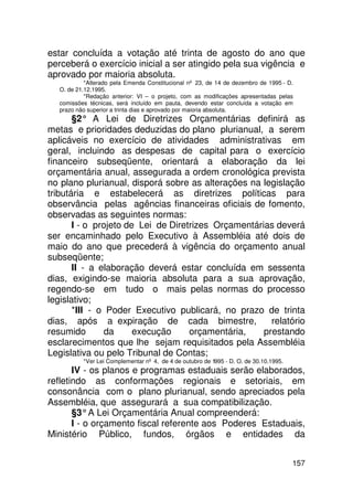 estar concluída a votação até trinta de agosto do ano que
perceberá o exercício inicial a ser atingido pela sua vigência e
aprovado por maioria absoluta.
           *Alterado pela Emenda Constitucional nº 23, de 14 de dezembro de 1995 - D.
  O. de 21.12.1995.
           *Redação anterior: VI – o projeto, com as modificações apresentadas pelas
  comissões técnicas, será incluído em pauta, devendo estar concluída a votação em
  prazo não superior a trinta dias e aprovado por maioria absoluta.
       §2° A Lei de Diretrizes Orçamentárias definirá as
metas e prioridades deduzidas do plano plurianual, a serem
aplicáveis no exercício de atividades administrativas em
geral, incluindo as despesas de capital para o exercício
financeiro subseqüente, orientará a elaboração da lei
orçamentária anual, assegurada a ordem cronológica prevista
no plano plurianual, disporá sobre as alterações na legislação
tributária e estabelecerá as diretrizes políticas para
observância pelas agências financeiras oficiais de fomento,
observadas as seguintes normas:
       I - o projeto de Lei de Diretrizes Orçamentárias deverá
ser encaminhado pelo Executivo à Assembléia até dois de
maio do ano que precederá à vigência do orçamento anual
subseqüente;
       II - a elaboração deverá estar concluída em sessenta
dias, exigindo-se maioria absoluta para a sua aprovação,
regendo-se em tudo o mais pelas normas do processo
legislativo;
       *III - o Poder Executivo publicará, no prazo de trinta
dias, após a expiração de cada bimestre,               relatório
resumido       da      execução     orçamentária,    prestando
esclarecimentos que lhe sejam requisitados pela Assembléia
Legislativa ou pelo Tribunal de Contas;
          *Ver Lei Complementar nº 4, de 4 de outubro de 1995 - D. O. de 30.10.1995.
       IV - os planos e programas estaduais serão elaborados,
refletindo as conformações regionais e setoriais, em
consonância com o plano plurianual, sendo apreciados pela
Assembléia, que assegurará a sua compatibilização.
       §3° A Lei Orçamentária Anual compreenderá:
       I - o orçamento fiscal referente aos Poderes Estaduais,
Ministério Público, fundos, órgãos e entidades da


                                                                                       157
 