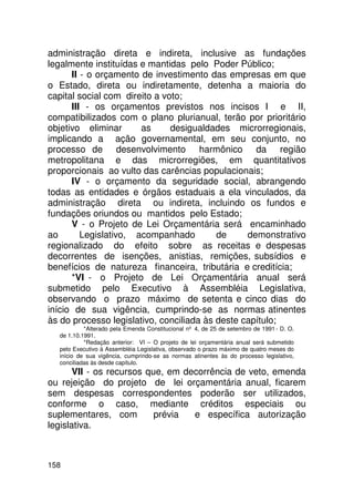 administração direta e indireta, inclusive as fundações
legalmente instituídas e mantidas pelo Poder Público;
      II - o orçamento de investimento das empresas em que
o Estado, direta ou indiretamente, detenha a maioria do
capital social com direito a voto;
      III - os orçamentos previstos nos incisos I e II,
compatibilizados com o plano plurianual, terão por prioritário
objetivo eliminar      as      desigualdades microrregionais,
implicando a ação governamental, em seu conjunto, no
processo de desenvolvimento harmônico da região
metropolitana e das microrregiões, em quantitativos
proporcionais ao vulto das carências populacionais;
      IV - o orçamento da seguridade social, abrangendo
todas as entidades e órgãos estaduais a ela vinculados, da
administração direta ou indireta, incluindo os fundos e
fundações oriundos ou mantidos pelo Estado;
      V - o Projeto de Lei Orçamentária será encaminhado
ao       Legislativo, acompanhado         de     demonstrativo
regionalizado do efeito sobre as receitas e despesas
decorrentes de isenções, anistias, remições, subsídios e
benefícios de natureza financeira, tributária e creditícia;
      *VI - o Projeto de Lei Orçamentária anual será
submetido pelo Executivo à Assembléia Legislativa,
observando o prazo máximo de setenta e cinco dias do
início de sua vigência, cumprindo-se as normas atinentes
às do processo legislativo, conciliada às deste capítulo;
           *Alterado pela Emenda Constitucional nº 4, de 25 de setembro de 1991 - D. O.
  de 1.10.1991.
           *Redação anterior: VI – O projeto de lei orçamentária anual será submetido
  pelo Executivo à Assembléia Legislativa, observado o prazo máximo de quatro meses do
  início de sua vigência, cumprindo-se as normas atinentes às do processo legislativo,
  conciliadas às desde capítulo.
       VII - os recursos que, em decorrência de veto, emenda
ou rejeição do projeto de lei orçamentária anual, ficarem
sem despesas correspondentes poderão ser utilizados,
conforme o caso, mediante créditos especiais ou
suplementares, com         prévia  e específica autorização
legislativa.



158
 