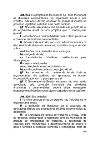 Art. 204. Os projetos de lei relativos ao Plano Plurianual,
às diretrizes orçamentárias, ao orçamento anual e aos
créditos adicionais devem observar as normas dispostas no
processo legislativo ordinário e as deste capítulo.
      §1° Somente são admissíveis emendas ao projeto de lei
do orçamento anual ou aos projetos que o modifiquem,
quando:
      I - reconhecida a compatibilidade com o plano plurianual
e com a lei de diretrizes orçamentárias;
      II - houver indicação dos recursos, admitidos apenas os
decorrentes de despesas anuladas, excluídas as que versem
sobre:
      a) dotações para pessoal e seus encargos;
      b) serviço da dívida;
      c) transferências tributárias constitucionais para
Municípios; ou
      III - sejam relacionadas:
      a) à correção de erros ou omissões; ou
      b) aos dispositivos do texto do projeto de lei.
      §2° As emendas do projeto de lei de diretrizes
orçamentárias não poderão ser aprovadas, se houver
incompatibilidade com o plano plurianual.
      §3° O Governador do Estado, enquanto não tiver havido
apreciação pela comissão incumbida das atividades
financeiras e orçamentárias, poderá dirigir mensagem,
propondo modificações nos projetos cogitados neste capítulo.

      Art. 205. São vedados:
      I - o início de programas ou projetos não incluídos na lei
orçamentária anual;
      II - a realização de despesas ou a assunção de
obrigações diretas que excedam os critérios orçamentários ou
adicionais;
      III - a vinculação de receita de impostos a órgão, fundo
ou despesa, ressalvadas a repartição com os Municípios do
produto de arrecadação de impostos, a destinação de
recursos para manutenção e desenvolvimento do ensino e
para o fomento à pesquisa científica e tecnológica, além da
                                                             159
 