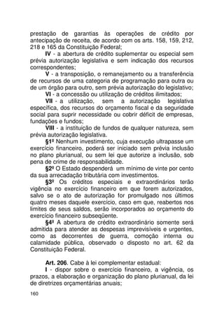 prestação de garantias às operações de crédito por
antecipação de receita, de acordo com os arts. 158, 159, 212,
218 e 165 da Constituição Federal;
      IV - a abertura de crédito suplementar ou especial sem
prévia autorização legislativa e sem indicação dos recursos
correspondentes;
      V - a transposição, o remanejamento ou a transferência
de recursos de uma categoria de programação para outra ou
de um órgão para outro, sem prévia autorização do legislativo;
      VI - a concessão ou utilização de créditos ilimitados;
      VII - a utilização, sem a autorização legislativa
específica, dos recursos do orçamento fiscal e da seguridade
social para suprir necessidade ou cobrir déficit de empresas,
fundações e fundos;
      VIII - a instituição de fundos de qualquer natureza, sem
prévia autorização legislativa.
      §1º Nenhum investimento, cuja execução ultrapasse um
exercício financeiro, poderá ser iniciado sem prévia inclusão
no plano plurianual, ou sem lei que autorize a inclusão, sob
pena de crime de responsabilidade.
      §2º O Estado despenderá um mínimo de vinte por cento
da sua arrecadação tributária com investimentos.
      §3º Os créditos especiais e extraordinários terão
vigência no exercício financeiro em que forem autorizados,
salvo se o ato de autorização for promulgado nos últimos
quatro meses daquele exercício, caso em que, reabertos nos
limites de seus saldos, serão incorporados ao orçamento do
exercício financeiro subseqüente.
      §4º A abertura de crédito extraordinário somente será
admitida para atender as despesas imprevisíveis e urgentes,
como as decorrentes de guerra, comoção interna ou
calamidade pública, observado o disposto no art. 62 da
Constituição Federal.

      Art. 206. Cabe à lei complementar estadual:
      I - dispor sobre o exercício financeiro, a vigência, os
prazos, a elaboração e organização do plano plurianual, da lei
de diretrizes orçamentárias anuais;
160
 