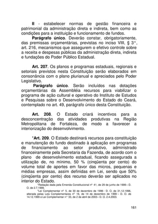 II - estabelecer normas de gestão financeira e
patrimonial da administração direta e indireta, bem como as
condições para a instituição e funcionamento de fundos.
      Parágrafo único. Deverão constar, obrigatoriamente,
das premissas orçamentárias, previstas no inciso VIII, § 3°,
art. 216, mecanismos que assegurem o efetivo controle sobre
a receita e despesas públicas da administração direta, indireta
e fundações do Poder Público Estadual.

      Art. 207. Os planos e programas estaduais, regionais e
setoriais previstos nesta Constituição serão elaborados em
consonância com o plano plurianual e apreciados pelo Poder
Legislativo.
       Parágrafo único. Serão incluídos nas dotações
orçamentárias da Assembléia recursos para viabilizar o
programa de ação cultural e operativo do Instituto de Estudos
e Pesquisas sobre o Desenvolvimento do Estado do Ceará,
contemplado no art. 49, parágrafo único desta Constituição.

       Art. 208. O Estado criará incentivos para a
desconcentração das atividades produtivas na Região
Metropolitana de Fortaleza, de modo a favorecer a
interiorização do desenvolvimento.

       *Art. 209. O Estado destinará recursos para constituição
e manutenção do fundo destinado à aplicação em programas
de financiamento ao setor produtivo, administrado
financeiramente pela Secretaria da Fazenda, de acordo com o
plano de desenvolvimento estadual, ficando assegurada a
utilização de, no mínimo, 50 % (cinqüenta por cento) do
volume total de aportes em favor das micros, pequenas e
médias empresas, assim definidas em Lei, sendo que 50%
(cinqüenta por cento) dos recurso deverão ser aplicados no
interior do Estado.
           *Redação dada pela Emenda Constitucional nº 41, de 29 de junho de 1999 – D.
  O. de 2.7.1999.
           *Lei Complementar nº 5, de 30 de dezembro de 1996 - D. O. de 31.12.1996,
  alterada pelas Leis Complementares nº 16, de 14 de dezembro de 1999 – D. O. de
  14.12.1999 e Lei Complementar n° 33, de 2 de abril de 2003 – D. O. 2.4.2003.



                                                                                     161
 