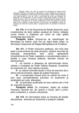 *Redação anterior: Art. 209. Do produto de arrecadação do Imposto sobre
   Operações Relativas à Circulação de Mercadorias e sobre Prestações de Serviços de
   Transporte Interestadual e Intermunicipal e de Comunicação - ICMS, o Estado destinará
   zero vírgula setenta e cinco por cento à constituição de fundo para aplicação em
   programas de financiamento ao setor produtivo, administrado através do Banco do
   Estado do Ceará - BEC, de acordo com o plano de desenvolvimento estadual, ficando
   assegurada a utilização de, no mínimo, cinqüenta por cento dos valores do fundo de
   apoio a micro, pequena e média empresas, na forma que a lei estabelecer, sendo que
   cinqüenta por cento dos recursos devem, obrigatoriamente, ser aplicados no Interior do
   Estado.


      Art. 210. A Lei de Orçamento do Estado observará, para
investimentos do setor público estadual do Interior, dotação
nunca inferior a cinqüenta por cento do valor global
consignado para esse fim.
      Parágrafo único. Excluem-se da classificação de
Municípios do Interior, para fins do caput deste artigo, os
Municípios integrantes da Região Metropolitana de Fortaleza.

      Art. 211. O Poder Executivo publicará, até trinta dias
após o encerramento de cada semestre, relatório resumido da
execução       orçamentária,      bem     como      apresentará
trimestralmente ao Poder Legislativo a caracterização sobre o
Estado e suas finanças públicas, devendo constar do
demonstrativo:
      I - as receitas e despesas da administração direta,
indireta e fundações do Poder Público Estadual, constantes
do orçamento em seus valores mensais;
      II - os valores ocorridos desde o início do exercício até o
último mês do trimestre, objeto da análise financeira;
      III - a comparação mensal entre os valores do inciso II
com seus correspondentes previstos no orçamento já
atualizados por suas alterações;
      IV - as previsões atualizadas de seus valores até o final
do exercício financeiro.
      Parágrafo único. Os trimestres, objeto de análise
financeira, deverão ser, de: janeiro a março, abril a junho,
julho a setembro e outubro a dezembro.

     Art. 212. As informações sobre as finanças do Estado
são públicas, devendo ser acessíveis a qualquer cidadão.

162
 