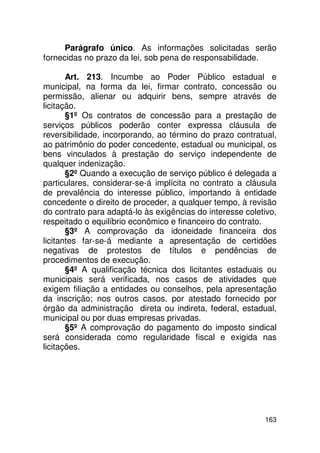 Parágrafo único. As informações solicitadas serão
fornecidas no prazo da lei, sob pena de responsabilidade.

       Art. 213. Incumbe ao Poder Público estadual e
municipal, na forma da lei, firmar contrato, concessão ou
permissão, alienar ou adquirir bens, sempre através de
licitação.
       §1º Os contratos de concessão para a prestação de
serviços públicos poderão conter expressa cláusula de
reversibilidade, incorporando, ao término do prazo contratual,
ao patrimônio do poder concedente, estadual ou municipal, os
bens vinculados à prestação do serviço independente de
qualquer indenização.
       §2º Quando a execução de serviço público é delegada a
particulares, considerar-se-á implícita no contrato a cláusula
de prevalência do interesse público, importando à entidade
concedente o direito de proceder, a qualquer tempo, à revisão
do contrato para adaptá-lo às exigências do interesse coletivo,
respeitado o equilíbrio econômico e financeiro do contrato.
       §3º A comprovação da idoneidade financeira dos
licitantes far-se-á mediante a apresentação de certidões
negativas de protestos de títulos e pendências de
procedimentos de execução.
       §4º A qualificação técnica dos licitantes estaduais ou
municipais será verificada, nos casos de atividades que
exigem filiação a entidades ou conselhos, pela apresentação
da inscrição; nos outros casos, por atestado fornecido por
órgão da administração direta ou indireta, federal, estadual,
municipal ou por duas empresas privadas.
       §5º A comprovação do pagamento do imposto sindical
será considerada como regularidade fiscal e exigida nas
licitações.




                                                           163
 
