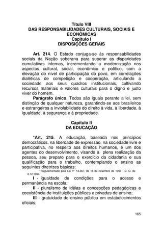 Título VIII
   DAS RESPONSABILIDADES CULTURAIS, SOCIAIS E
                  ECONÔMICAS
                    Capítulo I
              DISPOSIÇÕES GERAIS

       Art. 214. O Estado conjuga-se às responsabilidades
sociais da Nação soberana para superar as disparidades
cumulativas internas, incrementando a modernização nos
aspectos cultural, social, econômico e político, com a
elevação do nível de participação do povo, em correlações
dialéticas de competição e cooperação, articulando a
sociedade aos seus quadros institucionais, cultivando
recursos materiais e valores culturais para o digno e justo
viver do homem.
       Parágrafo único. Todos são iguais perante a lei, sem
distinção de qualquer natureza, garantindo-se aos brasileiros
e estrangeiros a inviolabilidade do direito à vida, à liberdade, à
igualdade, à segurança e à propriedade.

                                 Capítulo II
                               DA EDUCAÇÃO

       *Art. 215. A educação, baseada nos princípios
democráticos, na liberdade de expressão, na sociedade livre e
participativa, no respeito aos direitos humanos, é um dos
agentes do desenvolvimento, visando à plena realização da
pessoa, seu preparo para o exercício da cidadania e sua
qualificação para o trabalho, contemplando o ensino as
seguintes diretrizes básicas:
           * Regulamentado pela Lei nº 13.367, de 18 de novembro de 1994 - D. O. de
   6.12.1994.
       I - igualdade de condições para o acesso e
permanência na escola;
       II - pluralismo de idéias e concepções pedagógicas e
coexistência de instituições públicas e privadas de ensino;
       III - gratuidade do ensino público em estabelecimentos
oficiais;

                                                                                  165
 