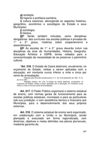 g) ecologia;
      h) higiene e profilaxia sanitária;
      i) cultura cearense, abrangendo os aspectos histórico,
geográfico, econômico e sociológico do Estado e seus
Municípios;
      j) sociologia;
      l) folclore.
      §2º Serão também incluídas, como disciplinas
obrigatórias dos currículos nas escolas públicas e privadas de
1° e 2° graus, matérias sobre cooperativismo e
associativismo.
      §3º As escolas de 1° e 2° graus deverão incluir nas
disciplinas da área de Humanidades, História, Geografia,
Educação Artística e OSPB, temas voltados para a
conscientização da necessidade de se preservar o patrimônio
cultural.

     *Art. 216. O Estado do Ceará destinará, anualmente, no
orçamento do Estado, verbas a serem aplicadas com a
educação, em montante nunca inferior a vinte e cinco por
cento da arrecadação.
             *Alterado pela Emenda Constitucional nº 5, de 13 de dezembro de 1991 - D. O.
  de 19.12.1991.
             *Redação anterior: Art. 216. O Estado do Ceará destinará, anualmente, no
  orçamento do Estado, verbas a serem aplicadas com a educação, em montante nunca
  inferior a vinte e cinco por cento da arrecadação.


      Art. 217. O Poder Público organizará o sistema estadual
de ensino, com normas gerais de funcionamento para as
escolas públicas estaduais, municipais e para as particulares
sob sua jurisdição, e com assistência técnica e financeira aos
Municípios, para o desenvolvimento dos seus próprios
sistemas.

       Art. 218. O sistema estadual de ensino será organizado,
em colaboração com a União e os Municípios, sendo
planejado e executado em forma regionalizada, com
diretrizes, objetivos e metas definidos nos planos plurianuais,
mediante garantia de:

                                                                                        167
 