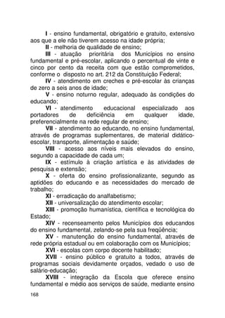 I - ensino fundamental, obrigatório e gratuito, extensivo
aos que a ele não tiverem acesso na idade própria;
      II - melhoria de qualidade de ensino;
      III - atuação prioritária dos Municípios no ensino
fundamental e pré-escolar, aplicando o percentual de vinte e
cinco por cento da receita com que estão comprometidos,
conforme o disposto no art. 212 da Constituição Federal;
      IV - atendimento em creches e pré-escolar às crianças
de zero a seis anos de idade;
      V - ensino noturno regular, adequado às condições do
educando;
      VI - atendimento        educacional especializado aos
portadores      de     deficiência   em     qualquer     idade,
preferencialmente na rede regular de ensino;
      VII - atendimento ao educando, no ensino fundamental,
através de programas suplementares, de material didático-
escolar, transporte, alimentação e saúde;
      VIII - acesso aos níveis mais elevados do ensino,
segundo a capacidade de cada um;
      IX - estímulo à criação artística e às atividades de
pesquisa e extensão;
      X - oferta do ensino profissionalizante, segundo as
aptidões do educando e as necessidades do mercado de
trabalho;
      XI - erradicação do analfabetismo;
      XII - universalização do atendimento escolar;
      XIII - promoção humanística, científica e tecnológica do
Estado;
      XIV - recenseamento pelos Municípios dos educandos
do ensino fundamental, zelando-se pela sua freqüência;
      XV - manutenção do ensino fundamental, através de
rede própria estadual ou em colaboração com os Municípios;
      XVI - escolas com corpo docente habilitado;
      XVII - ensino público e gratuito a todos, através de
programas sociais devidamente orçados, vedado o uso de
salário-educação;
      XVIII - integração da Escola que oferece ensino
fundamental e médio aos serviços de saúde, mediante ensino
168
 