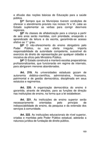 e difusão das noções básicas de Educação para a saúde
pública.
       §1º Sempre que os Municípios tiverem condições de
oferecer o atendimento previsto nos incisos IV e VI, cabe ao
Estado suplementar as verbas para corrigir desníveis
regionais.
       §2º As classes de alfabetização para a criança a partir
de seis anos serão mantidas, com prioridade, ensejando o
aprendizado da leitura e da escrita, garantindo-se acesso
efetivo ao 1° grau.
       §3º O não-oferecimento do ensino obrigatório pelo
Poder      Público, ou sua oferta irregular, importa
responsabilidade da autoridade competente, suscetível do
exercício do direito de representação por qualquer cidadão e
iniciativa de ofício pelo Ministério Público.
       §4º O Estado construirá e manterá escolas preparatórias
profissionalizantes, que funcionarão em regime de internato,
para abrigarem menores abandonados.

      Art. 219. As universidades estaduais gozam de
autonomia didático-científica, administrativa, financeira,
patrimonial e de gestão democrática, disciplinada em seus
estatutos e regimentos.

      Art. 220. A organização democrática do ensino é
garantida, através de eleições, para as funções de direção
nas instituições de ensino, na forma que a lei estabelecer.

      Art. 221. As instituições de ensino superior serão
necessariamente       orientadas    pelo     princípio   de
indissociabilidade do ensino, da pesquisa e da extensão dos
serviços à comunidade.

      Art. 222. As instituições educacionais de nível superior,
criadas e mantidas pelo Poder Público estadual, adotarão a
natureza jurídica de fundação de direito público.



                                                           169
 