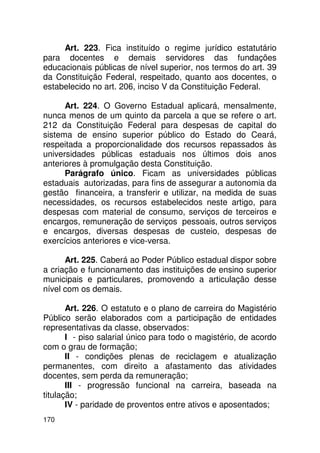 Art. 223. Fica instituído o regime jurídico estatutário
para docentes e demais servidores das fundações
educacionais públicas de nível superior, nos termos do art. 39
da Constituição Federal, respeitado, quanto aos docentes, o
estabelecido no art. 206, inciso V da Constituição Federal.

      Art. 224. O Governo Estadual aplicará, mensalmente,
nunca menos de um quinto da parcela a que se refere o art.
212 da Constituição Federal para despesas de capital do
sistema de ensino superior público do Estado do Ceará,
respeitada a proporcionalidade dos recursos repassados às
universidades públicas estaduais nos últimos dois anos
anteriores à promulgação desta Constituição.
      Parágrafo único. Ficam as universidades públicas
estaduais autorizadas, para fins de assegurar a autonomia da
gestão financeira, a transferir e utilizar, na medida de suas
necessidades, os recursos estabelecidos neste artigo, para
despesas com material de consumo, serviços de terceiros e
encargos, remuneração de serviços pessoais, outros serviços
e encargos, diversas despesas de custeio, despesas de
exercícios anteriores e vice-versa.

      Art. 225. Caberá ao Poder Público estadual dispor sobre
a criação e funcionamento das instituições de ensino superior
municipais e particulares, promovendo a articulação desse
nível com os demais.

       Art. 226. O estatuto e o plano de carreira do Magistério
Público serão elaborados com a participação de entidades
representativas da classe, observados:
       I - piso salarial único para todo o magistério, de acordo
com o grau de formação;
       II - condições plenas de reciclagem e atualização
permanentes, com direito a afastamento das atividades
docentes, sem perda da remuneração;
       III - progressão funcional na carreira, baseada na
titulação;
       IV - paridade de proventos entre ativos e aposentados;
170
 
