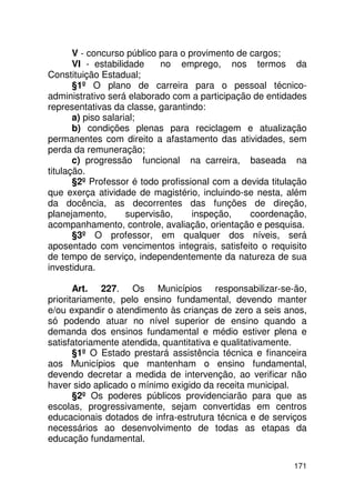 V - concurso público para o provimento de cargos;
       VI - estabilidade     no emprego, nos termos da
Constituição Estadual;
       §1º O plano de carreira para o pessoal técnico-
administrativo será elaborado com a participação de entidades
representativas da classe, garantindo:
       a) piso salarial;
       b) condições plenas para reciclagem e atualização
permanentes com direito a afastamento das atividades, sem
perda da remuneração;
       c) progressão funcional na carreira, baseada na
titulação.
       §2º Professor é todo profissional com a devida titulação
que exerça atividade de magistério, incluindo-se nesta, além
da docência, as decorrentes das funções de direção,
planejamento,        supervisão,    inspeção,    coordenação,
acompanhamento, controle, avaliação, orientação e pesquisa.
       §3º O professor, em qualquer dos níveis, será
aposentado com vencimentos integrais, satisfeito o requisito
de tempo de serviço, independentemente da natureza de sua
investidura.

       Art. 227. Os Municípios responsabilizar-se-ão,
prioritariamente, pelo ensino fundamental, devendo manter
e/ou expandir o atendimento às crianças de zero a seis anos,
só podendo atuar no nível superior de ensino quando a
demanda dos ensinos fundamental e médio estiver plena e
satisfatoriamente atendida, quantitativa e qualitativamente.
       §1º O Estado prestará assistência técnica e financeira
aos Municípios que mantenham o ensino fundamental,
devendo decretar a medida de intervenção, ao verificar não
haver sido aplicado o mínimo exigido da receita municipal.
       §2º Os poderes públicos providenciarão para que as
escolas, progressivamente, sejam convertidas em centros
educacionais dotados de infra-estrutura técnica e de serviços
necessários ao desenvolvimento de todas as etapas da
educação fundamental.

                                                           171
 