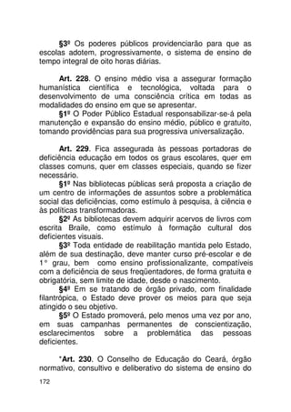 §3º Os poderes públicos providenciarão para que as
escolas adotem, progressivamente, o sistema de ensino de
tempo integral de oito horas diárias.

     Art. 228. O ensino médio visa a assegurar formação
humanística científica e tecnológica, voltada para o
desenvolvimento de uma consciência crítica em todas as
modalidades do ensino em que se apresentar.
     §1º O Poder Público Estadual responsabilizar-se-á pela
manutenção e expansão do ensino médio, público e gratuito,
tomando providências para sua progressiva universalização.

       Art. 229. Fica assegurada às pessoas portadoras de
deficiência educação em todos os graus escolares, quer em
classes comuns, quer em classes especiais, quando se fizer
necessário.
       §1º Nas bibliotecas públicas será proposta a criação de
um centro de informações de assuntos sobre a problemática
social das deficiências, como estímulo à pesquisa, à ciência e
às políticas transformadoras.
       §2º As bibliotecas devem adquirir acervos de livros com
escrita Braile, como estímulo à formação cultural dos
deficientes visuais.
       §3º Toda entidade de reabilitação mantida pelo Estado,
além de sua destinação, deve manter curso pré-escolar e de
1° grau, bem como ensino profissionalizante, compatíveis
com a deficiência de seus freqüentadores, de forma gratuita e
obrigatória, sem limite de idade, desde o nascimento.
       §4º Em se tratando de órgão privado, com finalidade
filantrópica, o Estado deve prover os meios para que seja
atingido o seu objetivo.
       §5º O Estado promoverá, pelo menos uma vez por ano,
em suas campanhas permanentes de conscientização,
esclarecimentos sobre a problemática das pessoas
deficientes.

     *Art. 230. O Conselho de Educação do Ceará, órgão
normativo, consultivo e deliberativo do sistema de ensino do
172
 