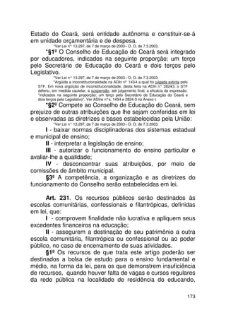 Estado do Ceará, será entidade autônoma e constituir-se-á
em unidade orçamentária e de despesa.
           *Ver Lei n° 13.297, de 7 de março de 2003 – D. O. de 7.3.2003.
      *§1º O Conselho de Educação do Ceará será integrado
por educadores, indicados na seguinte proporção: um terço
pelo Secretário de Educação do Ceará e dois terços pelo
Legislativo.
            *Ver Lei n° 13.297, de 7 de março de 2003 – D. O. de 7.3.2003.
            *Argüida a inconstitucionalidade na ADIn nº 143-4 a qual foi julgada extinta pelo
  STF. Em nova argüição de inconstitucionalidade, desta feita na ADIn n° 2824 o STF
                                                                                  -3,
  deferiu, em medida cautelar, a suspensão, até julgamento final, a eficácia da expressão:
  “indicados na seguinte proporção: um terço pelo Secretário de Educação do Ceará e
  dois terços pelo Legislativo”. Ver ADIns n°s. 143 e 2824-3 no Anexo I.
                                                   -4
      *§2º Compete ao Conselho de Educação do Ceará, sem
prejuízo de outras atribuições que lhe sejam conferidas em lei
e observadas as diretrizes e bases estabelecidas pela União:
           *Ver Lei n° 13.297, de 7 de março de 2003 – D. O. de 7.3.2003.
      I - baixar normas disciplinadoras dos sistemas estadual
e municipal de ensino;
      II - interpretar a legislação de ensino;
      III - autorizar o funcionamento do ensino particular e
avaliar-lhe a qualidade;
      IV - desconcentrar suas atribuições, por meio de
comissões de âmbito municipal.
      §3º A competência, a organização e as diretrizes do
funcionamento do Conselho serão estabelecidas em lei.

      Art. 231. Os recursos públicos serão destinados às
escolas comunitárias, confessionais e filantrópicas, definidas
em lei, que:
      I - comprovem finalidade não lucrativa e apliquem seus
excedentes financeiros na educação;
      II - assegurem a destinação de seu patrimônio a outra
escola comunitária, filantrópica ou confessional ou ao poder
público, no caso de encerramento de suas atividades.
      §1º Os recursos de que trata este artigo poderão ser
destinados a bolsa de estudo para o ensino fundamental e
médio, na forma da lei, para os que demonstrem insuficiência
de recursos, quando houver falta de vagas e cursos regulares
da rede pública na localidade de residência do educando,

                                                                                            173
 