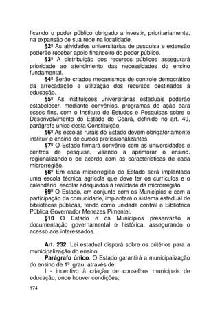 ficando o poder público obrigado a investir, prioritariamente,
na expansão de sua rede na localidade.
       §2º As atividades universitárias de pesquisa e extensão
poderão receber apoio financeiro do poder público.
       §3º A distribuição dos recursos públicos assegurará
prioridade ao atendimento das necessidades do ensino
fundamental.
       §4º Serão criados mecanismos de controle democrático
da arrecadação e utilização dos recursos destinados à
educação.
       §5º As instituições universitárias estaduais poderão
estabelecer, mediante convênios, programas de ação para
esses fins, com o Instituto de Estudos e Pesquisas sobre o
Desenvolvimento do Estado do Ceará, definido no art. 49,
parágrafo único desta Constituição.
       §6º As escolas rurais do Estado devem obrigatoriamente
instituir o ensino de cursos profissionalizantes.
       §7º O Estado firmará convênio com as universidades e
centros de pesquisa, visando a aprimorar o ensino,
regionalizando-o de acordo com as características de cada
microrregião.
       §8º Em cada microrregião do Estado será implantada
uma escola técnica agrícola que deve ter os currículos e o
calendário escolar adequados à realidade da microrregião.
       §9º O Estado, em conjunto com os Municípios e com a
participação da comunidade, implantará o sistema estadual de
bibliotecas públicas, tendo como unidade central a Biblioteca
Pública Governador Menezes Pimentel.
       §10 O Estado e os Municípios preservarão a
documentação governamental e histórica, assegurando o
acesso aos interessados.

     Art. 232. Lei estadual disporá sobre os critérios para a
municipalização do ensino.
     Parágrafo único. O Estado garantirá a municipalização
do ensino de 1º grau, através de:
     I - incentivo à criação de conselhos municipais de
educação, onde houver condições;
174
 