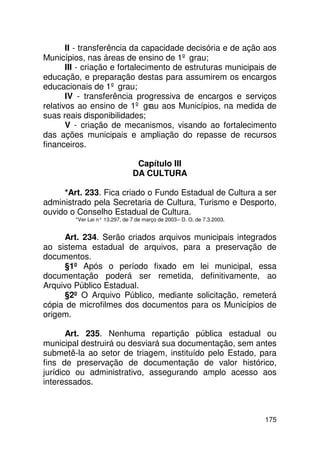II - transferência da capacidade decisória e de ação aos
Municípios, nas áreas de ensino de 1º grau;
       III - criação e fortalecimento de estruturas municipais de
educação, e preparação destas para assumirem os encargos
educacionais de 1º grau;
       IV - transferência progressiva de encargos e serviços
relativos ao ensino de 1º grau aos Municípios, na medida de
suas reais disponibilidades;
       V - criação de mecanismos, visando ao fortalecimento
das ações municipais e ampliação do repasse de recursos
financeiros.

                                 Capítulo III
                                DA CULTURA

     *Art. 233. Fica criado o Fundo Estadual de Cultura a ser
administrado pela Secretaria de Cultura, Turismo e Desporto,
ouvido o Conselho Estadual de Cultura.
         *Ver Lei n° 13.297, de 7 de março de 2003 – D. O. de 7.3.2003.


     Art. 234. Serão criados arquivos municipais integrados
ao sistema estadual de arquivos, para a preservação de
documentos.
     §1º Após o período fixado em lei municipal, essa
documentação poderá ser remetida, definitivamente, ao
Arquivo Público Estadual.
     §2º O Arquivo Público, mediante solicitação, remeterá
cópia de microfilmes dos documentos para os Municípios de
origem.

       Art. 235. Nenhuma repartição pública estadual ou
municipal destruirá ou desviará sua documentação, sem antes
submetê-la ao setor de triagem, instituído pelo Estado, para
fins de preservação de documentação de valor histórico,
jurídico ou administrativo, assegurando amplo acesso aos
interessados.



                                                                          175
 
