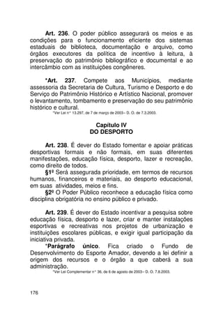 Art. 236. O poder público assegurará os meios e as
condições para o funcionamento eficiente dos sistemas
estaduais de biblioteca, documentação e arquivo, como
órgãos executores da política de incentivo à leitura, à
preservação do patrimônio bibliográfico e documental e ao
intercâmbio com as instituições congêneres.

       *Art. 237. Compete aos Municípios, mediante
assessoria da Secretaria de Cultura, Turismo e Desporto e do
Serviço do Patrimônio Histórico e Artístico Nacional, promover
o levantamento, tombamento e preservação do seu patrimônio
histórico e cultural.
        *Ver Lei n° 13.297, de 7 de março de 2003 – D. O. de 7.3.2003.


                               Capítulo IV
                              DO DESPORTO

      Art. 238. É dever do Estado fomentar e apoiar práticas
desportivas formais e não formais, em suas diferentes
manifestações, educação física, desporto, lazer e recreação,
como direito de todos.
      §1º Será assegurada prioridade, em termos de recursos
humanos, financeiros e materiais, ao desporto educacional,
em suas atividades, meios e fins.
      §2º O Poder Público reconhece a educação física como
disciplina obrigatória no ensino público e privado.

       Art. 239. É dever do Estado incentivar a pesquisa sobre
educação física, desporto e lazer, criar e manter instalações
esportivas e recreativas nos projetos de urbanização e
instituições escolares públicas, e exigir igual participação da
iniciativa privada.
       *Parágrafo único. Fica criado o Fundo de
Desenvolvimento do Esporte Amador, devendo a lei definir a
origem dos recursos e o órgão a que caberá a sua
administração.
        *Ver Lei Complementar n° 36, de 6 de agosto de 2003 – D. O. 7.8.2003.




176
 