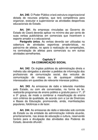 Art. 240. O Poder Público criará estrutura organizacional
dotada de recursos próprios, que terá competência para
organizar, executar e supervisionar as atividades desportivas
educacionais do Estado.

      Art. 241. As empresas vinculadas ao Governo do
Estado do Ceará deverão aplicar no mínimo dez por cento de
suas verbas publicitárias em comerciais que incentivem o
esporte amador e o educacional.
      Parágrafo único. As verbas deverão ser utilizadas na
cobertura de atividades esportivas amadorísticas, no
patrocínio de atletas, no apoio à realização de competições,
na contratação de atletas para comerciais ou em outras
atividades semelhantes.

                      Capítulo V
                DA COMUNICAÇÃO SOCIAL

      Art. 242. Os órgãos públicos da administração direta e
indireta são obrigados a atender a pedidos de informação dos
profissionais de comunicação social, dos veículos de
comunicação de massa ou de quaisquer cidadãos
interessados em questões de relevante interesse público.

      Art. 243. As emissoras de rádio e televisão mantidas
pelo Estado, ou com ele conveniadas, na forma da lei,
realizarão programas de ensino público e gratuito para o 1º, 2º
e 3º graus, de modo a combinar a massificação do ensino
com critérios de qualidade, de acordo com a Lei de Diretrizes
e Bases da Educação, promovendo, ainda, manifestações
populares, folclóricas e de lazer.

       Art. 244. As emissoras de rádio e televisão sob controle
do Estado ou da entidade da administração indireta atuarão,
prioritariamente, nas áreas de educação e cultura, reservando
horário para a divulgação das atividades dos Poderes do
Estado, devendo difundir:

                                                           177
 