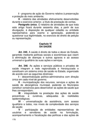 I - programa de ação do Governo relativo à preservação
e proteção do meio ambiente;
      II - relatório das atividades efetivamente desenvolvidas
durante o exercício anterior, a título de prestação de contas.
      Parágrafo único. O relatório de atividades de que trata
este artigo ficará durante sessenta dias, a partir de sua
divulgação, à disposição de qualquer cidadão ou entidade
representativa para exame e apreciação, podendo-se
questionar sua legitimidade, no exercício do direito de petição
ou representação.

                         Capítulo VI
                         DA SAÚDE

      Art. 245. A saúde é direito de todos e dever do Estado,
garantido mediante políticas sociais e econômicas que visem
à eliminação de doenças e outros agravos e ao acesso
universal e igualitário às suas ações e serviços.

       Art. 246. As ações e serviços públicos e privados de
saúde integram a rede regionalizada e hierarquizada e
constituem um sistema único de saúde no Estado, organizado
de acordo com as seguintes diretrizes:
       I - descentralização político-administrativa com direção
única em cada nível de governo;
       II - municipalização dos recursos, serviços e ações de
saúde de abrangência municipal, podendo os Municípios
constituir consórcios para desenvolver as ações de saúde que
lhes correspondam;
       III - integralidade na prestação das ações de saúde
preventivas e curativas, adequadas às realidades
epidemiológicas;
       IV - universalização da assistência, com acesso
igualitário a todos, nos níveis de complexidade dos serviços
de saúde;
       V - participação de entidades representativas de
usuários e servidores de saúde na formulação,
acompanhamento e fiscalização das políticas e das ações de
178
 