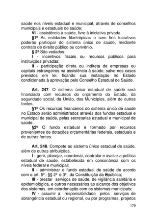 saúde nos níveis estadual e municipal, através de conselhos
municipais e estaduais de saúde;
       VI - assistência à saúde, livre à iniciativa privada.
       §1º As entidades filantrópicas e sem fins lucrativos
poderão participar do sistema único de saúde, mediante
contrato de direito público ou convênio.
       § 2º São vedados:
       I - incentivos fiscais ou recursos públicos para
instituições privadas;
       II - participação direta ou indireta de empresas ou
capitais estrangeiros na assistência à saúde, salvo nos casos
previstos em lei, ficando sua instalação no Estado
condicionada à aprovação pelo Conselho Estadual de Saúde.

      Art. 247. O sistema único estadual de saúde será
financiado com recursos do orçamento do Estado, da
seguridade social, da União, dos Municípios, além de outras
fontes.
      §1º Os recursos financeiros do sistema único de saúde
no Estado serão administrados através dos fundos estadual e
municipal de saúde, pelas secretarias estadual e municipal de
saúde.
      §2º O fundo estadual é formado por recursos
provenientes de dotações orçamentárias federais, estaduais e
de outras fontes.

      Art. 248. Compete ao sistema único estadual de saúde,
além de outras atribuições.
      I - gerir, planejar, coordenar, controlar e avaliar a política
estadual de saúde, estabelecida em consonância com os
níveis federal e municipal;
      II - administrar o fundo estadual de saúde de acordo
com o art. 5º, §§ 2º e 3º, da Constituição da R   epública;
      III - prestar serviços de saúde, de vigilância sanitária e
epidemiológica, e outros necessários ao alcance dos objetivos
dos sistemas, em coordenação com os sistemas municipais;
      IV - assumir a responsabilidade pelos serviços de
abrangência estadual ou regional, ou por programas, projetos
                                                                179
 