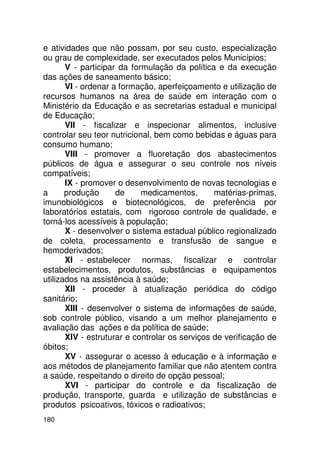 e atividades que não possam, por seu custo, especialização
ou grau de complexidade, ser executados pelos Municípios;
       V - participar da formulação da política e da execução
das ações de saneamento básico;
       VI - ordenar a formação, aperfeiçoamento e utilização de
recursos humanos na área de saúde em interação com o
Ministério da Educação e as secretarias estadual e municipal
de Educação;
       VII - fiscalizar e inspecionar alimentos, inclusive
controlar seu teor nutricional, bem como bebidas e águas para
consumo humano;
       VIII - promover a fluoretação dos abastecimentos
públicos de água e assegurar o seu controle nos níveis
compatíveis;
       IX - promover o desenvolvimento de novas tecnologias e
a      produção      de     medicamentos,       matérias-primas,
imunobiológicos e biotecnológicos, de preferência por
laboratórios estatais, com rigoroso controle de qualidade, e
torná-los acessíveis à população;
       X - desenvolver o sistema estadual público regionalizado
de coleta, processamento e transfusão de sangue e
hemoderivados;
       XI - estabelecer normas, fiscalizar e controlar
estabelecimentos, produtos, substâncias e equipamentos
utilizados na assistência à saúde;
       XII - proceder à atualização periódica do código
sanitário;
       XIII - desenvolver o sistema de informações de saúde,
sob controle público, visando a um melhor planejamento e
avaliação das ações e da política de saúde;
       XIV - estruturar e controlar os serviços de verificação de
óbitos;
       XV - assegurar o acesso à educação e à informação e
aos métodos de planejamento familiar que não atentem contra
a saúde, respeitando o direito de opção pessoal;
       XVI - participar do controle e da fiscalização de
produção, transporte, guarda e utilização de substâncias e
produtos psicoativos, tóxicos e radioativos;
180
 