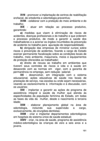 XVII - promover a implantação de centros de reabilitação
orofacial, de ortodontia e odontologia preventiva;
      XVIII - colaborar com a proteção do meio ambiente e do
trabalho;
      XIX - atuar em relação ao processo produtivo,
garantindo:
      a) medidas que visem à eliminação de riscos de
acidentes, doenças profissionais e do trabalho e que ordenem
o processo produtivo, de modo a garantir a saúde dos
trabalhadores e a acionar os órgãos incumbidos da prevenção
de acidente no trabalho para apuração de responsabilidade;
      b) obrigação das empresas de ministrar cursos sobre
riscos e prevenção de acidentes, ficando a cargo do Estado
exercer permanente fiscalização sobre as condições locais de
trabalho, meio ambiente, maquinaria, meios e equipamentos
de proteção oferecidos ao trabalhador;
      c) direito de recusa ao trabalho em ambientes que
tiverem seus controles de riscos à vida e à saúde em
desacordo com as normas em vigor, com a garantia de
permanência no emprego, sem redução salarial;
      XX - desenvolver, em integração com o sistema
educacional, ações educativas de saúde nos locais de
prestação de serviço, nas escolas ou onde sejam necessárias,
visando ao esclarecimento à informação e à discussão, com
os usuários;
      XXI - implantar e garantir as ações do programa de
assistência integral à saúde da mulher que atenda às
especificidades da população feminina do Estado, em todas
as fases da vida da mulher, desde o nascimento à terceira
idade;
      XXII - elaborar planejamento global na área de
odontologia,     incluindo    sua    supervisão    a   cargo,
exclusivamente, de cirurgiões-dentistas;
      XXIII - criar e implantar departamentos odontológicos
em hospitais do sistema único de saúde estadual;
      XXIV - criar, na área de saúde, programa de assistência
médico-odontológica às crianças de zero a seis anos e a
jovens.
                                                          181
 