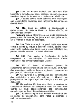 §1º Cabe ao Estado montar, em toda sua rede
hospitalar e ambulatorial, leitos, espaços, equipamentos para
atendimento gratuito às pessoas portadoras de deficiência.
      §2º O Estado deverá fazer convênio com instituições
que tenham leitos equipados para tratamento dos portadores
de deficiência.

      Art. 249. Cabe ao Estado a coordenação e
gerenciamento do Sistema Único de Saúde -SUDS-, no
âmbito do seu território.
      Parágrafo único. Garantir-se-á ao órgão coordenador
pleno acesso às informações junto a entidades privadas da
área, relativas à saúde da população.

      Art. 250. Toda informação ou publicidade, que atente
contra a saúde ou induza a consumo nocivo, deverá incluir
observação explícita dos riscos, sob a responsabilidade dos
promotores e fabricantes por eventuais danos.

      Art. 251. Fica sujeita à fiscalização de órgão
competente a comercialização de substâncias tóxico-
inebriantes, nos termos da legislação vigente.

      Art. 252. O Estado estabelecerá política de
saneamento, tanto no meio urbano como no rural, em função
das respectivas realidades locais e regionais, observados os
princípios da Constituição Federal.
      §1º Assegurar-se-á a participação das comunidades,
das instituições e das três esferas do Governo no
planejamento, na organização dos serviços e na execução
das ações.
      §2º Os padrões técnicos das obras e serviços de
saneamento deverão ser adequados tanto ao meio físico
quanto ao nível sócio-econômico das comunidades,
garantindo-se o mínimo de condições sanitárias.
      §3º O Estado assegurará os recursos necessários aos
programas de saneamento, com vistas à expansão e
melhoramento do setor.
182
 